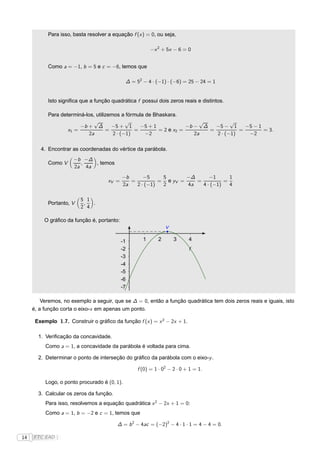 Para isso, basta resolver a equação f (x ) = 0, ou seja,

                                                         −x 2 + 5x − 6 = 0


           Como a = −1, b = 5 e c = −6, temos que

                                              ∆ = 52 − 4 · (−1) · (−6) = 25 − 24 = 1


           Isto signiﬁca que a função quadrática f possui dois zeros reais e distintos.

           Para determiná-los, utilizemos a fórmula de Bhaskara.
                              √              √                           √         √
                        −b + ∆        −5 + 1      −5 + 1            −b − ∆   −5 − 1     −5 − 1
                   x1 =             =           =        = 2 e x2 =        =          =        = 3.
                            2a         2 · (−1)     −2                 2a    2 · (−1)    −2

        4. Encontrar as coordenadas do vértice da parábola.
                      −b −∆
           Como V       ,   , temos
                      2a 4a
                                            −b      −5     5       −∆      −1      1
                                     xV =      =          = e yV =    =          =
                                            2a   2 · (−1)  2       4a   4 · (−1)   4

                         5 1
           Portanto, V    ,  .
                         2 4

          O gráﬁco da função é, portanto:
                                                                V

                                      -1 -1          1      2       3      4
                                         -2                                f
                                         -3
                                         -4
                                         -5
                                         -6
                                         -7

         Veremos, no exemplo a seguir, que se ∆ = 0, então a função quadrática tem dois zeros reais e iguais, isto
     é, a função corta o eixo-x em apenas um ponto.

      Exemplo 1.7. Construir o gráﬁco da função f (x ) = x 2 − 2x + 1.

       1. Veriﬁcação da concavidade.
          Como a = 1, a concavidade da parábola é voltada para cima.

       2. Determinar o ponto de interseção do gráﬁco da parábola com o eixo-y .

                                                   f (0) = 1 · 02 − 2 · 0 + 1 = 1.

          Logo, o ponto procurado é (0, 1).

       3. Calcular os zeros da função.
          Para isso, resolvemos a equação quadrática x 2 − 2x + 1 = 0:
          Como a = 1, b = −2 e c = 1, temos que

                                         ∆ = b 2 − 4ac = (−2)2 − 4 · 1 · 1 = 4 − 4 = 0.

14   FTC EAD |
 