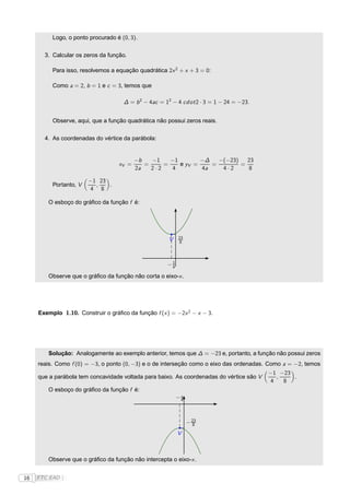 Logo, o ponto procurado é (0, 3).

       3. Calcular os zeros da função.

          Para isso, resolvemos a equação quadrática 2x 2 + x + 3 = 0:

          Como a = 2, b = 1 e c = 3, temos que

                                     ∆ = b 2 − 4ac = 12 − 4 cdot 2 · 3 = 1 − 24 = −23.


          Observe, aqui, que a função quadrática não possui zeros reais.

       4. As coordenadas do vértice da parábola:


                                          −b   −1    −1        −∆   −(−23)   23
                                   xV =      =     =    e yV =    =        =
                                          2a   2·2   4         4a    4·2      8

                        −1 23
          Portanto, V     ,   .
                        4 8

        O esboço do gráﬁco da função f é:




                                                           23
                                                      V    8




                                                       1
                                                      −4

        Observe que o gráﬁco da função não corta o eixo-x .




     Exemplo 1.10. Construir o gráﬁco da função f (x ) = −2x 2 − x − 3.




        Solução: Analogamente ao exemplo anterior, temos que ∆ = −23 e, portanto, a função não possui zeros
     reais. Como f (0) = −3, o ponto (0, −3) e o de interseção como o eixo das ordenadas. Como a = −2, temos
                                                                                          −1 −23
     que a parábola tem concavidade voltada para baixo. As coordenadas do vértice são V      ,   .
                                                                                           4   8
        O esboço do gráﬁco da função f é:
                                                            1
                                                           −4



                                                                − 23
                                                                  8

                                                           V



        Observe que o gráﬁco da função não intercepta o eixo-x .


16   FTC EAD |
 