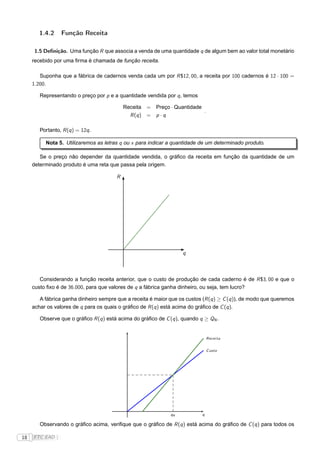 1.4.2     Função Receita

      1.5 Deﬁnição. Uma função R que associa a venda de uma quantidade q de algum bem ao valor total monetário
     recebido por uma ﬁrma é chamada de função receita.

        Suponha que a fábrica de cadernos venda cada um por R $12, 00, a receita por 100 cadernos é 12 · 100 =
     1.200.

        Representando o preço por p e a quantidade vendida por q , temos

                                            Receita =    Preço · Quantidade
                                                                            .
                                              R (q ) =   p·q

        Portanto, R (q ) = 12q .

          Nota 5. Utilizaremos as letras q ou x para indicar a quantidade de um determinado produto.

        Se o preço não depender da quantidade vendida, o gráﬁco da receita em função da quantidade de um
     determinado produto é uma reta que passa pela origem.

                                        R




                                                                    q



        Considerando a função receita anterior, que o custo de produção de cada caderno é de R $3, 00 e que o
     custo ﬁxo é de 36.000, para que valores de q a fábrica ganha dinheiro, ou seja, tem lucro?

        A fábrica ganha dinheiro sempre que a receita é maior que os custos (R (q ) ≥ C (q )), de modo que queremos
     achar os valores de q para os quais o gráﬁco de R (q ) está acima do gráﬁco de C (q ).

        Observe que o gráﬁco R (q ) está acima do gráﬁco de C (q ), quando q ≥ QN .


                                                                                Recei ta


                                                                                C usto




                                                               qN           q

        Observando o gráﬁco acima, veriﬁque que o gráﬁco de R (q ) está acima do gráﬁco de C (q ) para todos os

18   FTC EAD |
 