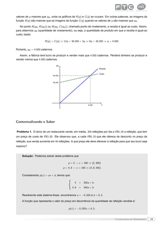 valores de q maiores que qN , onde os gráﬁcos de R (q ) e C (q ) se cruzam. Em outras palavras, as imagens da
função R (q ) são maiores que as imagens da função C (q ) quando os valores de q são maiores que qN .

   No ponto N (qN , R (qN )) ou N (qN , C (qN )), chamado ponto de nivelamento, a receita é igual ao custo. Assim,
para obtermos qN (quantidade de nivelamento), ou seja, a quantidade de produto em que a receita é igual ao
custo, basta:

                         R (q ) = C (q ) ⇒ 12q = 36.000 + 3q ⇒ 9q = 36.000 ⇒ q = 4.000


Portanto, qN = 4.000 cadernos.

   Assim, a fábrica terá lucro se produzir e vender mais que 4.000 cadernos. Perderá dinheiro se produzir e
vender menos que 4.000 cadernos.

                                    R$
                                                                          Receita

                                                                          Custo
                                 48.000


                                 36.000




                                                                4.000        q




Contextualizando o Saber


Problema 1. O dono de um restaurante vende, em média, 300 refeições por dia a R $5, 00 a refeição, que tem
um preço de custo de R $3, 00. Ele observou que, a cada R $0, 20 que ele oferece de desconto no preço da
refeição, sua venda aumenta em 40 refeições. A que preço ele deve oferecer a refeição para que seu lucro seja
máximo?


     Solução: Podemos extrair deste problema que

                                              p = 5 → x = 300 ⇒ (5; 300)
                                          p = 4, 8 → x = 340 ⇒ (4, 8; 340)

     Considerando p (x ) = ax + b , temos que:

                                                   5   = 300a + b
                                                 4, 8 = 340a + b

     Resolvendo este sistema linear, encontramos a = −0, 005 e b = 6, 5.

     A função que representa o valor do preço em decorrência da quantidade de refeição vendida é:

                                              p (x ) = −0, 005x + 6, 5.


                                                                                      Fundamentos da Matemática      19
 