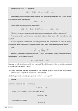 Sabendo que R (x ) = p (x ) · x , temos que:

                                      R (x ) = (−0, 005x + 6, 5) · x = −0, 005x 2 + 6, 5x .


          Considerando que o custo total, nesse problema, está diretamente relacionado com o custo variável,

      encontramos a função custo fazendo:
                                                       C (x ) = Cu · x = 3x .

          Logo, a função lucro é obtida como segue abaixo:

                             L(x ) = R (x ) − C (x ) = −0, 005x 2 + 6, 5x − 3x = −0, 005x 2 + 3, 5x


          Voltemos à pergunta: A que preço ele deve oferecer a refeição para que seu lucro seja máximo?

          Perguntamos ainda: que “ferramenta matemática” podemos utilizar para, enﬁm, respondermos esta

      questão?

          O vértice da parábola é a ferramenta procurada, pois através dele determinarmos os pontos de máximo

      ou de mínimo. Neste caso, como a < 0 na função lucro acima, temos que esta admite ponto de máximo.

          Logo,
                                                      −b        −3, 5
                                                 x=      =               = 350
                                                      2a   2 · (−0, 005)

          Portanto, a quantidade que maximiza o lucro é x = 350 e, para obtermos o preço que maximiza o lucro,

      basta substituir x por 350 na função preço:

                                                 p = −0, 005 · 350 + 6, 5 = 4, 75.


      Exemplo 1.11. O custo ﬁxo mensal de uma empresa é R $5.000, 00, o custo variável por unidade produzida é
     R $30, 00 e o preço de venda é R $40, 00.

      (a) Qual a quantidade que deve ser vendida por mês para dar um lucro líquido de R $2.000, 00 mensal,
          sabendo-se que o imposto de renda é igual a 35% do lucro?

      (b) Qual a quantidade produzida que apresenta nem lucro e nem prejuízo?

          Solução:


       (a) Temos que o custo total é encontrado por

                                                          C (x ) = CF + Cu · x ,


           em que CF é o custo ﬁxo e Cu é o custo unitário. Assim,

                                                         C (x ) = 5.000 + 30x .


           A receita é encontrada por
                                                              R (x ) = p · x ,


20   FTC EAD |
 