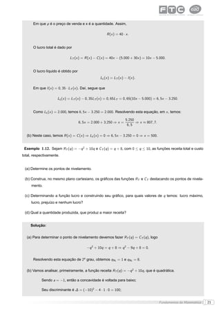 Em que p é o preço de venda e x é a quantidade. Assim,

                                                        R (x ) = 40 · x .


      O lucro total é dado por

                              LT (x ) = R (x ) − C (x ) = 40x − (5.000 + 30x ) = 10x − 5.000.


      O lucro líquido é obtido por
                                                 LL (x ) = LT (x ) − I (x ).

      Em que I (x ) = 0, 35 · LT (x ). Daí, segue que

                     LL (x ) = LT (x ) − 0, 35LT (x ) = 0, 65LT = 0, 65(10x − 5.000) = 6, 5x − 3.250.


      Como LL (x ) = 2.000, temos 6, 5x − 3.250 = 2.000. Resolvendo esta equação, em x , temos:

                                                                      5.250
                                     6, 5x = 2.000 + 3.250 ⇒ x =            ⇒ x ≈ 807, 7.
                                                                       6, 5

  (b) Neste caso, temos R (x ) = C (x ) ⇒ LL (x ) = 0 ⇒ 6, 5x − 3.250 = 0 ⇒ x = 500.


 Exemplo 1.12. Sejam RT (q ) = −q 2 + 10q e CT (q ) = q + 8, com 0 ≤ q ≤ 10, as funções receita total e custo
total, respectivamente.


 (a) Determine os pontos de nivelamento.

 (b) Construa, no mesmo plano cartesiano, os gráﬁcos das funções RT e CT destacando os pontos de nivela-
     mento.

 (c) Determinando a função lucro e construindo seu gráﬁco, para quais valores de q temos: lucro máximo,
     lucro, prejuízo e nenhum lucro?

 (d) Qual a quantidade produzida, que produz a maior receita?


     Solução:


  (a) Para determinar o ponto de nivelamento devemos fazer RT (q ) = CT (q ), logo

                                         −q 2 + 10q = q + 8 ⇒ q 2 − 9q + 8 = 0.


      Resolvendo esta equação de 2o grau, obtemos qN1 = 1 e qN2 = 8.


  (b) Vamos analisar, primeiramente, a função receita RT (q ) = −q 2 + 10q , que é quadrática.

            Sendo a = −1, então a concavidade é voltada para baixo;

            Seu discriminante é ∆ = (−10)2 − 4 · 1 · 0 = 100;


                                                                                            Fundamentos da Matemática   21
 
