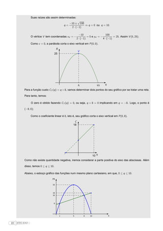 Suas raízes são assim determinadas:
                                                         √
                                                   −10 ± 100
                                                q=           ⇒ q = 0 ou q = 10.
                                                    2 · (−1)

                                                            −10                    100
                 O vértice V tem coordenadas xV = −                = 5 e yV = −          = 25. Assim V (5, 25).
                                                          2 · (−1)              4 · (−1)
                 Como c = 0, a parábola corta o eixo vertical em P (0, 0).
                                        R
                                                           V
                                     25




                                                           5                 10   q
          Para a função custo CT (q ) = q + 8, vamos determinar dois pontos do seu gráﬁco por se tratar uma reta.

          Para tanto, temos:

                 O zero é obtido fazendo CT (q ) = 0, ou seja, q + 8 = 0 implicando em q = −8. Logo, o ponto é

          (−8, 0);

                 Como o coeﬁciente linear é 8, isto é, seu gráﬁco corta o eixo vertical em P (0, 8).

                                                       C
                                                      18




                                                                          10 q
          Como não existe quantidade negativa, iremos considerar a parte positiva do eixo das abscissas. Além

          disso, temos 0 ≤ q ≤ 10.

          Abaixo, o esboço gráﬁco das funções num mesmo plano cartesiano, em que, 0 ≤ q ≤ 10.

                                   R$


                                   25



                                   18
                                   16



                                    9




                                            1         5         8    10               q



22   FTC EAD |
 