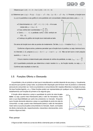 Observe que CT (0) = 0 + 8 = 8 e CT (10) = 10 + 8 = 18.

  (c) Sabemos que LT (q ) = RT (q ) − CT (q ) = −q 2 + 10q − (q + 8) = −q 2 + 9q − 8. Portanto, a função lucro

      (Lt (q )) é quadrática e seu gráﬁco é uma parábola com concavidade voltada para baixo, pois a = −1.
                                                                            R$


           • O discriminante é ∆ = (9)2 − 4 · (−1) · (−8) = 49 e suas
               raízes são q = 1 e q = 8.
                                           9 25
           • O seu vértice tem coordenadas V,    .
                                           2 2
           • Como c = −8, a parábola corta o eixo vertical em
                                                                                   1        9       8      q
               P (0, −8).                                                                   2
           • O esboço do gráﬁco da função lucro total está ao lado.


      Os zeros da função lucro são os pontos de nivelamento. De fato, LT (x ) = 0 implica RT (x ) = CT (x ).

           Conforme a ﬁgura acima, podemos perceber que a função lucro é positiva, ou seja, teremos lucro,

      no intervalo (1, 8); prejuízo (LT (x ) < 0): 0 < q < 1 ou 8 < q < 10. Não se tem lucro e nem prejuízo

      quando q = 1 ou q = 8.
                                                                                                            25
           O lucro máximo é determinado pela ordenada do vértice da parábola, ou seja, Lmax = yV =
                                                                                                             2
      (d) A quantidade produzida que determina a maior receita é o xV da função receita, ou seja, q = 5.

      Conﬁrme este resultado no item (b).




  1.5     Funções Oferta e Demanda

    A quantidade q de um produto ou bem que é manufaturado e vendido depende de seu preço p . Usualmente,
se assume que quando o preço sobe, os produtos têm disposição para fornecer mais do produto e a demanda
(procura) do consumidor cai. Como os produtores e consumidores têm reações diferentes à variação do preço,
há duas funções ligando p e q . Estas funções podem ser representadas por qualquer curva. Criteriosamente
trabalharemos com funções do primeiro e do segundo grau.
   A função oferta relaciona o preço e quantidade do ponto de vista do pro-        p (q )
dutor, ou seja, quanto mais interessante (alto) o valor da mercadoria, maior
                                                                                                        Oferta
será a sua disponibilidade por parte dos produtores no mercado. Enquanto
que a função demanda relaciona o preço e a quantidade do ponto de vista do
consumidor, ou seja, quanto mais interessante (baixo) o valor da mercadoria
maior será a sua procura pelos consumidores no mercado. Assim, as funções                               Demanda
de oferta e demanda são, respectivamente, crescentes e decrescentes, como
mostra a ﬁgura ao lado.                                                                                          q



Para pensar

   A ﬁgura ao lado mostra as curvas de oferta e demanda para um dado produto.

                                                                                       Fundamentos da Matemática     23
 