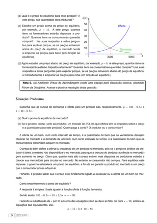 (a) Qual é o preço de equilíbrio para esse produto? A
                                                            p (q )
          este preço, que quantidade será produzida?
                                                               50
      (b) Escolha um preço acima do preço de equilíbrio,                                    Oferta
          por exemplo, p = 12. A este preço, quantos           40
          itens os fornecedores estarão dispostos a pro-
                                                               30
          duzir? Quantos itens os consumidores quererão
          comprar? Use suas respostas a estas pergun-          20
          tas para explicar porque, se os preços estiverem
          acima do preço de equilíbrio, o mercado tende        10
                                                                                              Demanda
          a empurrar os preços para baixo (em direção ao
          equilíbrio).                                                             3000              6000       q

      (c) Agora escolha um preço abaixo do preço de equilíbrio, por exemplo, p = 8. A este preço, quantos itens os
          fornecedores estarão dispostos a fornecer? Quantos itens os consumidores quererão comprar? Use suas
          respostas a estas perguntas para explicar porque, se os preços estiverem abaixo do preço de equilíbrio,
          o mercado tende a empurrar os preços para cima (em direção ao equilíbrio).

          Nota 6. No Ambiente Virtual de Aprendizagem existe uma espaço para discussão coletiva, chamado
         Fórum da Disciplina. Acesse e poste a resolução desta questão.



     Situação Problema

        Suponha que as curvas de demanda e oferta para um produto são, respectivamente, p = 100 − 0, 5x e
     p = 10 + 0, 5x .

      (a) Qual o ponto de equilíbrio de mercado?

      (b) Se o governo cobrar, junto ao produtor, um imposto de R $3, 00, que efeitos têm os impostos sobre o preço
          e a quantidade para este produto? Quem paga a conta? O produtor ou o consumidor?

        A oferta de um bem, num certo intervalo de tempo, é a quantidade do bem que os vendedores desejam
     oferecer no mercado e a demanda de um bem, num certo intervalo de tempo, é a quantidade do bem que os
     consumidores pretendem adquirir no mercado.

        O preço do bem deﬁne a oferta ou escassez de um produto no mercado, pois se o preço na análise do pro-
     dutor é baixo, o mesmo não disponibiliza-o no mercado, para que a procura do produto (ausência no mercado)
     gere aumento no preço. Claro que, quanto mais alto o preço estiver, mas dispostos os produtores estarão a
     colocar sua mercadoria para circular no mercado. No entanto, o consumidor não compra. Para equilibrar este
     impasse, o governo estabelece um ponto de equilíbrio, a ﬁm de se garantir o produto no mercado a um preço
     que o consumidor possa adquiri-lo.

        Portanto, é preciso saber que o preço este diretamente ligado a escassez ou a oferta de um bem no mer-
     cado.

        Como encontraremos o ponto de equilíbrio?

        A resposta é simples. Basta igualar a função oferta à função demanda.

        Sendo assim, 100 − 0, 5x = 10 + 0, 5x ⇒ x = 90.

        Fazendo a substituição de x por 90 em uma das equações (isso se deve ao fato, de para x = 90, ambas as
     equações são equivalentes. Daí,
                                               p = 10 + 0, 5 · 90 = 55

24   FTC EAD |
 