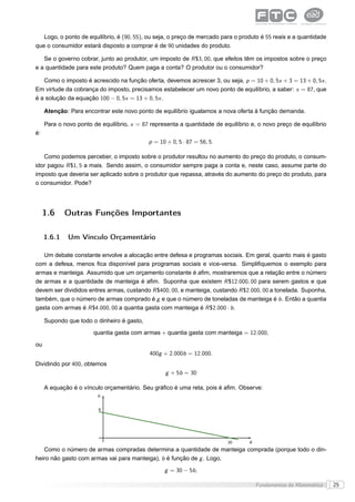 Logo, o ponto de equilíbrio, é (90, 55), ou seja, o preço de mercado para o produto é 55 reais e a quantidade
que o consumidor estará disposto a comprar é de 90 unidades do produto.

   Se o governo cobrar, junto ao produtor, um imposto de R $3, 00, que efeitos têm os impostos sobre o preço
e a quantidade para este produto? Quem paga a conta? O produtor ou o consumidor?

   Como o imposto é acrescido na função oferta, devemos acrescer 3, ou seja, p = 10 + 0, 5x + 3 = 13 + 0, 5x .
Em virtude da cobrança do imposto, precisamos estabelecer um novo ponto de equilíbrio, a saber: x = 87, que
é a solução da equação 100 − 0, 5x = 13 + 0, 5x .

     Atenção: Para encontrar este novo ponto de equilíbrio igualamos a nova oferta à função demanda.

     Para o novo ponto de equilíbrio, x = 87 representa a quantidade de equilíbrio e, o novo preço de equilíbrio
é:
                                            p = 10 + 0, 5 · 87 = 56, 5.

   Como podemos perceber, o imposto sobre o produtor resultou no aumento do preço do produto, o consum-
idor pagou R $1, 5 a mais. Sendo assim, o consumidor sempre paga a conta e, neste caso, assume parte do
imposto que deveria ser aplicado sobre o produtor que repassa, através do aumento do preço do produto, para
o consumidor. Pode?




     1.6     Outras Funções Importantes

     1.6.1    Um Vínculo Orçamentário

   Um debate constante envolve a alocação entre defesa e programas sociais. Em geral, quanto mais é gasto
com a defesa, menos ﬁca disponível para programas sociais e vice-versa. Simpliﬁquemos o exemplo para
armas e manteiga. Assumido que um orçamento constante é aﬁm, mostraremos que a relação entre o número
de armas e a quantidade de manteiga é aﬁm. Suponha que existem R $12.000, 00 para serem gastos e que
devem ser divididos entres armas, custando R $400, 00, e manteiga, custando R $2.000, 00 a tonelada. Suponha,
também, que o número de armas comprado é g e que o número de toneladas de manteiga é b . Então a quantia
gasta com armas é R $4.000, 00 a quantia gasta com manteiga é R $2.000 · b .

     Supondo que todo o dinheiro é gasto,
                       quantia gasta com armas + quantia gasta com manteiga = 12.000,
ou
                                             400g + 2.000b = 12.000.
Dividindo por 400, obtemos
                                                   g + 5b = 30

     A equação é o vínculo orçamentário. Seu gráﬁco é uma reta, pois é aﬁm. Observe:
                         b


                         6




                                                                          30      g

   Como o número de armas compradas determina a quantidade de manteiga comprada (porque todo o din-
heiro não gasto com armas vai para manteiga), b é função de g . Logo,
                                                  g = 30 − 5b ,

                                                                                      Fundamentos da Matemática    25
 