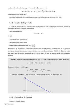 que é uma formula explícita para g em termos de b . Do mesmo modo,
                                                                        30 − g
                               g + 5b = 30 ⇒ 5b = 30 − g ⇒ b =                 ou b = 6 − 0, 2g ,
                                                                           5
     que explicita b como função de g .

        Como tais funções são aﬁns, o gráﬁco do vínculo orçamentário é uma reta, como já foi visto.



        1.6.2    Funções de Depreciação

        A função de depreciação D (t ) fornece o valor de um produto ou bem que deprecia, linearmente, em função
     do tempo t , desde que o produto foi comprada.

        Será representado por
                                                       D (t ) = vi + m · t ,

     em que

      vi é o valor do bem quando novo;

      vf é o valor do bem após t anos.
                                                  vf − vi
      m é a inclinação dada pela fórmula m =              .
                                                  tf − ti
      Exemplo 1.13. Suponha que a fábrica de cadernos tem uma máquina que custa R $18.000, 00. Os gerentes
     da empresa planejam conservar a máquina por dez anos e, então, vendê-la por R $2.500, 00. Dizemos, neste
     caso, que o valor da máquina se deprecia de R $18.000, 00 hoje a um valor de revenda de R $2.500, 00 reais em
     dez anos.

          Solução: O valor da máquina nova é R $18.000, 00 e t = 0, pois a máquina nunca foi usada. Neste caso,

                                          vI = 18.000 e D (0) = 18.000 + ·0 = 18.000.


      Quando t = 10 e vf = 2.500. Logo,

                                               2.500 − 18.000   −15.500
                                          m=                  =         = −1.550.
                                                   10 − 0         10

          A inclinação nos diz que o valor da máquina é decrescente a uma taxa de R $1.550 por ano.

                                   R$
                                18.000




                                 2.500
                                                                                      12

                                                                               10          q




        1.6.3    Composição de Funções

        Observe a situação abaixo.

26   FTC EAD |
 