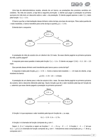Uma loja de eletrodomésticos recebe, através de um banco, as prestações dos produtos vendidos em
crediário. No mês de outubro, a loja fará a seguinte promoção: o cliente que pagar a prestação na primeira
quinzena do mês terá um desconto sobre o valor x da prestação. O cliente pagará apenas o valor f (x ), dado
pela função: f (x ) = 0, 8x .

    O banco que faz a intermediação desse dinheiro cobra da loja uma taxa de serviços. Para cada quantia de
t reais recebidos, o banco transfere para conta da loja a quantia g (t ) = 0, 95t .

   Entenda bem o esquema:

                                                     Banco

                                                    f (x ) = t

                                        f                              g
                        Cliente                                                    Loja

                           x                                                       g (t )




   A prestação do mês de outubro de um cliente é de 150 reais. Se esse cliente pagá-la na primeira quinzena
do mês, quanto pagará?

   A resposta para essa questão é dada pela função f (x ) = 0, 8x . O cliente vai pagar f (150) = 0, 8 · 150 = 120
reais

   Que parcela desse dinheiro será transferida pelo banco para a conta da loja?

   A resposta é dada pela função g (t ) = 0, 95 · t . Como o banco terá recebido t = 120 reais do cliente, a loja
receberá do banco:
                                        g (120) = 0, 95 · 120 = 114reais

     A prestação de um cliente para o mês de outubro é de x reais. Se esse cliente pagá-la na primeira quinzena
de outubro, terá o desconto oferecido pela loja. Qual a função que dá o valor recebido pela loja em função de
x , sabendo que esse cliente pagará a prestação na primeira quinzena?

                                                     Banco

                                                     0, 8 · x

                                        f                              g
                        Cliente                                                    Loja

                           x                                                   0, 9 · 0, 8 · x
                                                        h




   A função h é que expressa o valor recebido pela loja em função de x , ou seja,

                                            h(x ) = 0, 95 · 0, 8x = 0, 76x .


   A função h é chamada de função composta de g com f .

    Sejam A, B e C conjuntos e sejam as funções f : A → B e g : B → C . A função h : A → C tal que
h(x ) = g (f (x )) é chamada de função composta de g com f . Indicaremos essa composição por g ◦ f , lê-se g
composta com f .

                                                                                             Fundamentos da Matemática   27
 