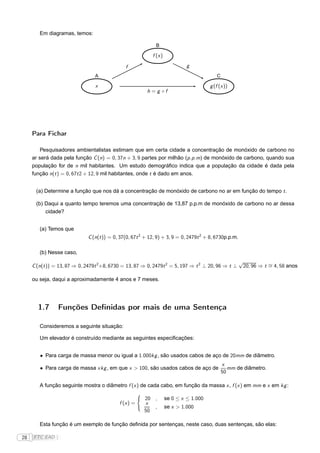 Em diagramas, temos:

                                                              B

                                                            f (x )

                                              f                               g
                                 A                                                         C

                                 x                                                      g (f (x ))
                                                          h =g ◦f




     Para Fichar

        Pesquisadores ambientalistas estimam que em certa cidade a concentração de monóxido de carbono no
     ar será dada pela função C (n) = 0, 37n + 3, 9 partes por milhão (p .p .m) de monóxido de carbono, quando sua
     população for de n mil habitantes. Um estudo demográﬁco indica que a população da cidade é dada pela
     função n(t ) = 0, 67t 2 + 12, 9 mil habitantes, onde t é dado em anos.


      (a) Determine a função que nos dá a concentração de monóxido de carbono no ar em função do tempo t .

      (b) Daqui a quanto tempo teremos uma concentração de 13,87 p.p.m de monóxido de carbono no ar dessa
          cidade?


        (a) Temos que
                             C (n(t )) = 0, 37(0, 67t 2 + 12, 9) + 3, 9 = 0, 2479t 2 + 8, 6730p.p.m.

        (b) Nesse caso,
                                                                                                       √
     C (n(t )) = 13, 87 ⇒ 0, 2479t 2+8, 6730 = 13, 87 ⇒ 0, 2479t 2 = 5, 197 ⇒ t 2 ⊥ 20, 96 ⇒ t ⊥        20, 96 ⇒ t ∼ 4, 58 anos
                                                                                                                   =

     ou seja, daqui a aproximadamente 4 anos e 7 meses.




       1.7       Funções Deﬁnidas por mais de uma Sentença

        Consideremos a seguinte situação:

        Um elevador é construído mediante as seguintes especiﬁcações:


        • Para carga de massa menor ou igual a 1.000kg , são usados cabos de aço de 20mm de diâmetro.
                                                                                               x
        • Para carga de massa xkg , em que x > 100, são usados cabos de aço de                    mm de diâmetro.
                                                                                               50

        A função seguinte mostra o diâmetro f (x ) de cada cabo, em função da massa x , f (x ) em mm e x em kg :
                                                      ´
                                                          20 ,       se 0 ≤ x ≤ 1.000
                                           f (x ) =       x
                                                             ,       se x > 1.000
                                                          50

        Esta função é um exemplo de função deﬁnida por sentenças, neste caso, duas sentenças, são elas:

28   FTC EAD |
 