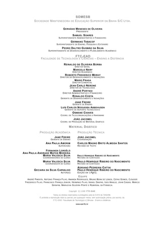 SOMESB
          S OCIEDADE M ANTENEDORA DE E DUCAÇÃO S UPERIOR DA B AHIA S/C LTDA .

                                              G ERVÁSIO M ENESES      DE O LIVEIRA
                                                            P RESIDENTE
                                                   S AMUEL S OARES
                                      S UPERINTENDENTE A DMINISTRATIVO E F INANCEIRO
                                                 G ERMANO TABACOF
                                    S UPERINTENDENTE DE E NSINO, P ESQUISA E E XTENSÃO
                                      P EDRO DALTRO G USMÃO DA S ILVA
                          S UPERINTENDENTE DE D ESENVOLVIMENTO E P LANEJAMENTO ACADÊMICO

                                                           FTC-EAD
                 FACULDADE DE T ECNOLOGIA E C IÊNCIAS – E NSINO A D ISTÂNCIA

                                              R EINALDO DE O LIVEIRA B ORBA
                                                          D IRETOR G ERAL
                                                        M ARCELO N ERY
                                                        D IRETOR ACADÊMICO
                                               R OBERTO F REDERICO M ERHY
                                        D IRETOR   DE   D ESENVOLVIMENTO         E I NOVAÇÕES
                                                         M ÁRIO F RAGA
                                                        D IRETOR C OMERCIAL
                                                   J EAN C ARLO N ERONE
                                                    D IRETOR   DE   T ECNOLOGIA
                                                        A NDRÉ P ORTNOI
                                           D IRETOR A DMINISTRATIVO         E   F INANCEIRO
                                                        R ONALDO C OSTA
                                         G ERENTE DE D ESENVOLVIMENTO E I NOVAÇÕES
                                                           J ANE F REIRE
                                                        G ERENTE DE E NSINO
                                         L UÍS C ARLOS N OGUEIRA A BBEHUSEN
                                               G ERENTE DE S UPORTE T ECNOLÓGICO
                                                    O SMANE C HAVES
                                         C OORD. DE T ELECOMUNICAÇÕES E H ARDWARE
                                                      J OÃO J ACOMEL
                                         C OORD. DE P RODUÇÃO DE M ATERIAL D IDÁTICO

                                                   M ATERIAL D IDÁTICO
               P RODUÇÃO ACADÊMICA                           P RODUÇÃO T ÉCNICA
                                 J ANE F REIRE               J OÃO J ACOMEL
                             G ERENTE DE E NSINO             C OORDENAÇÃO
                       A NA PAULA A MORIM                    C ARLOS M AGNO             B RITO A LMEIDA S ANTOS
                                      S UPERVISÃO            R EVISÃO DE T EXTO

                 F ERNANDA L ORDÊLO
A NA PAULA A NDRADE M ATOS M OREIRA
               M ARIA VALESCA S ILVA                         PAULO H ENRIQUE R IBEIRO         DO   N ASCIMENTO
                    C OORDENADORES       DE   C URSO         R EVISÃO DE C ONTEÚDO
                   M ARIA VALESCA S ILVA                     PAULO      H ENRIQUE R IBEIRO           DO   N ASCIMENTO
                      C OORDENADOR       DE   C URSO         R EVISÃO   DE   C ONTEÚDO
                                                             A DRIANO P EDREIRA C ATTAI
          G ECIARA     DA   S ILVA C ARVALHO                 PAULO H ENRIQUE R IBEIRO DO N ASCIMENTO
                                         AUTOR ( A )         E DIÇÃO   EM    LATEX 2ε
                                                         E QUIPE
    A NDRÉ P IMENTA , A NTONIO F RANÇA F ILHO, A MANDA RODRIGUES , B RUNO B ENN DE LEMOS, C EFAS G OMES, C LÁUDER
 F REDERICO F ILHO, F RANCISCO F RANÇA J ÚNIOR , H ERMÍNIO F ILHO, I SRAEL DANTAS, I VES A RAÚJO, J OHN C ASAIS, MARCIO
                              S ERAFIM , MARIUCHA S ILVEIRA P ONTE E RUBERVAL DA F ONSECA .

                                                   Copyright c 2.008 FTC-EAD

                                Todos os direitos reservados e protegidos pela lei 9.610 de 19/02/98.
                É proibida a reprodução total ou parcial, por quaisquer meios, sem autorização prévia, por escrito, da
                                FTC-EAD- Faculdade de Tecnologia e Ciências - Ensino a distância.

                                                           www.ead.ftc.br
 