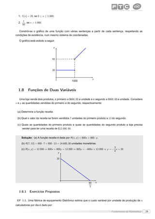 1. f (x ) = 20, se 0 ≤ x ≤ 1.000;
       x
  2.      , se x > 1.000.
       50

   Constrói-se o gráﬁco de uma função com várias sentenças a partir de cada sentença, respeitando as
condições de existência, num mesmo sistema de coordenadas.

   O gráﬁco está exibido a seguir.

                                    y



                                   50



                                   20


                                                                         x
                                                    1000


  1.8        Funções de Duas Variáveis

   Uma loja vende dois produtos, o primeiro a $600, 00 a unidade e o segundo a $800, 00 a unidade. Considere
x e y as quantidades vendidas do primeiro e do segundo, respectivamente:


 (a) Determine a função receita:

 (b) Qual o valor da receita se forem vendidos 7 unidades do primeiro produto e 13 do segundo:

 (c) Quais as quantidades do primeiro produto e quais as quantidades do segundo produto a loja precisa
     vender para ter uma receita de $12.000, 00.


       Solução: (a) A função receita é dada por R (x , y ) = 600x + 800 · y .

       (b) R (7, 13) = 600 · 7 + 800 · 13 = 14.600, 00 unidades monetárias.
                                                                                     3
       (c) R (x , y ) = 12.000 ⇒ 600x + 800y = 12.000 ⇒ 800y = −600x + 12.000 ⇒ y = − x + 20
                                                                                     4
                                         y

                                        20




                                                                    80       x
                                                                     3

   1.8.1      Exercícios Propostos

 EP 1.1. Uma fábrica de equipamento Eletrônico estima que o custo variável por unidade de produção de x
calculadoras por dia é dado por:

                                                                                  Fundamentos da Matemática    29
 