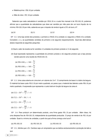 • Matéria-prima: R $8, 00 por unidade.

        • Mão de obra: R $7, 00 por unidade.


        Sabendo que cada calculadora é vendida por R $30, 00 e o custo ﬁxo mensal é de R $3.000, 00, podemos
     aﬁrmar que a quantidade de calculadoras que deve ser vendida por mês para dar um lucro líquido de no
     mínimo R $4.000, 00 por mês, sabendo-se que o imposto de renda é igual a 20% do lucro, é?


      (a) 50                             (b) 51             (c) 52                    (d) 54

      EP 1.2. Uma loja vende dois produtos, o primeiro a R $500, 00 a unidade e o segundo a R $600, 00 a unidade.
     Considere x e y as quantidades vendidas do primeiro e do segundo respectivamente. Qual das alternativas
     abaixo responde as seguintes perguntas:


      (I) Qual o valor da receita se for vendidos 10 unidades do primeiro produto e 15 do segundo.

      (II) Qual expressão representa a quantidade do primeiro produto e do segundo produto que a loja precisa
           vender para ter uma receita de R $300.000, 00.

                                     5x
            (a) R $14.000; y = 500 −
                                      6
                                     5x
            (b) R $15.000; y = 500 +
                                      6
                                     5x
            (c) R $14.000; y = 500 +
                                      6
                                     5x
            (d) R $15.000; y = 500 −
                                      6

      EP 1.3. Uma caixa aberta em cima tem um volume de 10m3 . O comprimento da base é o dobro da largura.
     O material da base custa R $10, 00 por metro quadrado, ao passo que o material das laterais custa R $6, 00 por
     metro quadrado. A expressão que representa o custo total em função da largura da caixa é:


                             180
      (a) C (l ) = 20l 2 +       ,l >0
                              l

      (b) C (l ) = 20l 2 + 36l , l > 0

                           180
      (c) C (l ) = 20l +       ,l >0
                            l
                             180
      (d) C (l ) = 20l 2 +       ,l >0
                              l2

       EP 1.4. Para produzir um determinado produto, uma ﬁrma gasta R $1, 20 por unidade. Além disso, há
     uma despesa ﬁxa de R $4.000, 00, independente da quantidade produzida. O preço de venda é de R $2, 00 por
     unidade. Qual é o mínimo de unidades, a partir de qual a ﬁrma começa a ter lucro?


      (a) R $1.800, 00                   (b) R $2.500, 00   (c) R $3.600, 00          (d) R $5.000, 00

      EP 1.5. Admita que o Sr. Cardoso seja um empresário que se dedica exclusivamente à produção de leite e
     que

30   FTC EAD |
 