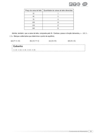 Preço da caixa de leite    Quantidade de caixas de leite oferecidas
                                           10                                 1
                                           40                                 5
                                           70                                 9
                                          100                                 13
                                          130                                 17
                                          160                                 21


   Admita, também, que a caixa de leite, comprada pelo Sr. Cardoso, possui a função demanda p = 102, 5 −
2, 5x . Marque a alternativa que determina o ponto de equilíbrio.

 (a) (77, 5; 10)                      (b) (10; 77, 5)          (c) (10; 25)              (d) (25; 10)


     Gabarito
     1.1. (d) 1.2. (a) 1.3. (a) 1.4. (d) 1.5. (b)




                                                                                           Fundamentos da Matemática   31
 