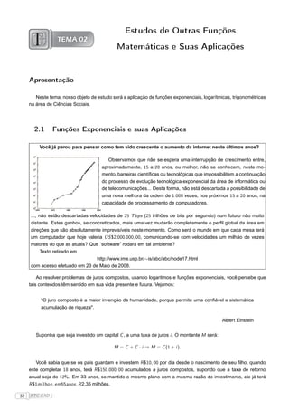Estudos de Outras Funções
                  TEMA 02
                                             Matemáticas e Suas Aplicações


     Apresentação

        Neste tema, nosso objeto de estudo será a aplicação de funções exponenciais, logarítmicas, trigonométricas
     na área de Ciências Sociais.




       2.1       Funções Exponenciais e suas Aplicações

         Você já parou para pensar como tem sido crescente o aumento da internet neste últimos anos?

                                         Observamos que não se espera uma interrupção de crescimento entre,
                                      aproximadamente, 15 a 20 anos, ou melhor, não se conhecem, neste mo-
                                      mento, barreiras cientíﬁcas ou tecnológicas que impossibilitem a continuação
                                      do processo de evolução tecnológica exponencial da área de informática ou
                                      de telecomunicações... Desta forma, não está descartada a possibilidade de
                                      uma nova melhora da ordem de 1.000 vezes, nos próximos 15 a 20 anos, na
                                      capacidade de processamento de computadores.

     ..., não estão descartadas velocidades de 25 T bps (25 trilhões de bits por segundo) num futuro não muito
     distante. Estes ganhos, se concretizados, mais uma vez mudarão completamente o perﬁl global da área em
     direções que são absolutamente imprevisíveis neste momento. Como será o mundo em que cada mesa terá
     um computador que hoje valeria US $2.000.000, 00, comunicando-se com velocidades um milhão de vezes
     maiores do que as atuais? Que “software” rodará em tal ambiente?
           Texto retirado em
                                   http://www.ime.usp.br/∼is/abc/abc/node17.html
     com acesso efetuado em 23 de Maio de 2008.

         Ao resolver problemas de juros compostos, usando logaritmos e funções exponenciais, você percebe que
     tais conteúdos têm sentido em sua vida presente e futura. Vejamos:


          “O juro composto é a maior invenção da humanidade, porque permite uma conﬁável e sistemática
          acumulação de riqueza".

                                                                                               Albert Einstein


        Suponha que seja investido um capital C , a uma taxa de juros i . O montante M será:

                                            M = C + C · i ⇒ M = C (1 + i ).


        Você sabia que se os pais guardam e investem R $10, 00 por dia desde o nascimento de seu ﬁlho, quando
     este completar 18 anos, terá R $150.000, 00 acumulados a juros compostos, supondo que a taxa de retorno
     anual seja de 12%. Em 33 anos, se mantido o mesmo plano com a mesma razão de investimento, ele já terá
     R $1milho e , em65anos , R 2,35 milhões.

32   FTC EAD |
 