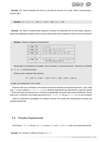 Exemplo 2.1. Foram investidos R $1.000, 00 a uma taxa de juros de 2% ao mês. Qual o montante após o
primeiro mês?




     Solução: M = C · (1 + i ) = 1.000 · (1 + 0, 02) = 1.000 · 1, 02 = 1.020.




 Exemplo 2.2. Qual o montante deste capital se o período do investimento for de dois meses, supondo o
regime de capitalização composto, isto é, os juros incidem tanto sobre o capital com sobre os juros acumulados?




     Solução: Observe o seguinte comportamento:

                         1◦ mês     M1    = C · (1 + i )
                         2◦ mês     M2    = C · (1 + i )(1 + i ) = C · (1 + i )2
                         3◦ mês     M3    = C · (1 + i )(1 + i )(1 + i ) = C · (1 + i )3
                            .
                            .             .
                                          .
                            .             .
                         n◦ mês     Mn    = C · (1 + i )(1 + i ) · . . . · (1 + i ) = C · (1 + i )n
                                                                 ßÞ
                                                                  n


     Sendo assim, se investirmos um capital C por um período n a uma taxa de juros i , teremos um montante

 M = C · (1 + i )n ao ﬁm do período.

     Portanto, para o segundo mês, teremos:

                      M = 1.000 · (1 + 0, 02)2 = 1.000 · (1, 02)2 = 1.000 · 1, 0404 = 1.040, 40,


 ou seja, um montante de 1.040, 40 reais.

    Podemos notar que o montante é uma função exponencial crescente que depende do período n, pois, neste
caso, C é uma constante, (i + 1) = a > 1 e n é a variável independente que está fazendo o papel da variável
x . É por esta razão que dizemos que o montante na capitalização composta cresce exponencialmente. Temos,
então, que o montante é uma função exponencial M (n) = C · (1 + i )n , em que (1 + i ) > 0 e C é uma constante.

   Antes de continuarmos abordagem do conteúdo, faremos uma revisão das características principais das
funções exponenciais.




  2.2      Funções Exponenciais


   Uma função f : R → R, tal que f (x ) = ax , em que a ∈ R, com a > 0 e a = 1 é dita uma função exponencial.



 Exemplo 2.3. Construir o gráﬁco da função f (x ) = 2x .

                                                                                               Fundamentos da Matemática   33
 