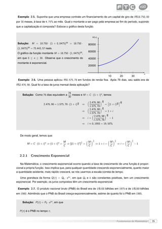 Exemplo 2.5. Suponha que uma empresa contrate um ﬁnanciamento de um capital de giro de R $18.750, 00
por 30 meses, à taxa de 4, 75% ao mês. Qual o montante a ser pago pela empresa ao ﬁm do período, supondo
que a capitalização é composta? Esboce o gráﬁco desta função.


                                                                          M (n)


 Solução:        M = 18.750 · (1 + 0, 0475)30 = 18.750 ·              80000
           30
 (1, 0475)      = 75.443, 57 reais.
                                                                      60000
 O gráﬁco da função montante M = 18.750 · (1, 0475)30,
 em que 0 ≤ n ≤ 30. Observe que o crescimento do                      40000
 montante é exponencial.
                                                                      20000


                                                                                                                        n
                                                                    10       20       30
 Exemplo 2.6. Uma pessoa aplicou R $1.575, 78 em fundos de renda ﬁxa. Após 76 dias, seu saldo era de
R $2.476, 98. Qual foi a taxa de juros mensal desta aplicação?


                                                   76
     Solução: Como 76 dias equivalem a                meses e M = C · (1 + i )n , temos:
                                                   30
                                                                                   30
                                                                     2.476, 98 76    ä           ç 30
                                                            76                                76 76
                           2.476, 98 = 1.575, 78 · (1 + i ) 30   ⇒                 = (1 + i ) 30
                                                                     1.575, 78 30
                                                                     2.476, 98 76
                                                                 ⇒                 = 1+i
                                                                     1.575, 78      30
                                                                         2.476, 98 76
                                                                 ⇒ i=                  −1
                                                                         1.575, 78
                                                                 ⇒ i ≈ 0, 1955 = 19, 55%



   De modo geral, temos que:
                                                                           1                  1               1
                                              M                1      M    n              M   n           M   n
         M = C · (1 + i )n ⇒ (1 + i )n =        ⇒ [(1 + i )n ] n =             ⇒1+i =             ⇒i =            −1
                                              C                       C                   C               C


   2.2.1        Crescimento Exponencial

   Na Matemática, o crescimento exponencial ocorre quando a taxa de crescimento de uma função é propor-
cional a própria função. Isso implica que, para qualquer quantidade crescendo exponencialmente, quanto maior
a quantidade existente, mais rápido crescerá, se nós usarmos a escala correta de tempo.

   Uma grandeza da forma Q (t ) = Q0 · e kt , em que Q0 e k são constantes positivas, tem um crescimento
exponencial. Por exemplo, os juros compostos têm um crescimento exponencial.

 Exemplo 2.7. O produto nacional bruto (PNB) do Brasil era de U $100 bilhões em 1975 e de U $180 bilhões
em 1980. Admitindo que o PNB do Brasil cresça exponencialmente, estime de quanto foi o PNB em 1985.


     Solução: P (t ) = P0 · e kt , em que


  P (t ) é o PNB no tempo t ;


                                                                                                  Fundamentos da Matemática   35
 