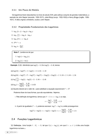 2.3.1         Um Pouco de História

        Os logaritmos foram descobertos no início do século XVII, pelo esforço conjunto de grandes matemáticos, a
     exemplo de John Napier (escocês: 1550-1617), Jobst Bürgi (suíço: 1552-1632) e Henry Briggs (inglês: 1556-
     1631). A idéia original, entretanto, coube a John Napier.



        2.3.2         Propriedades Fundamentais dos Logaritmos

       1. log a (b · c ) = log a b + log a c
                      b
       2. log a       c    = log a b − log a c

       3. log a (b c ) = c · log a b

       4. b logb a = a
                          logc b
       5. loga b =        logc a



           Nota 7. Lembre-se de que:

             1. log(x ) = log10 (x ).

             2. loge (x ) = ln(x )

      Exemplo 2.12. Admitindo que log(2) = 0, 30 e log(3) = 0, 48, temos:


      (a) log(16) = log(24 ) = 4 · log(2) = 4 · 0, 30 = 1, 20

      (b) log(36) = log(22 ) · 32 = log(22 ) + log(32 ) = 2 log(2) + 2 log(3) = 2 · 0, 30 + 2 · 0, 48 = 1, 56
                  1
      (c) log             = log(1) − log(3) = 0 − 0, 48 = −0, 48
                  3
                          log(2)   0, 30
      (d) log3 2 =               =       = 0, 625
                          log(3)   0, 48
      (e) Quanto deverá ser o valor de x para satisfazer a equação exponencial 2x = 3?

          Podemos fazer de duas formas, que são equivalentes. Vejamos.

             i. Pela deﬁnição de logaritmos, temos que 2x = 3 ⇔ x = log2 3, ou seja,

                                                                     log 3   0, 48
                                                                x=         =       = 1, 6
                                                                     log 2   0, 30

             ii. A partir da igualdade 2x = 3, podemos escrever: log 2x = log 3 e, então prosseguimos:

                                                                                            log(3)   0, 48
                                           log(2x ) = log(3) ⇒ x · log(2) = log(3) ⇒ x =           =       ≈ 1, 6.
                                                                                            log(2)   0, 30



       2.4        Funções Logarítmicas

      2.2 Deﬁnição. Uma função f : R∗ → R, tal que f (x ) = loga (x ), em que 0 < a = 1, é dita uma função
                                    +

     logarítmica na base a.

38   FTC EAD |
 