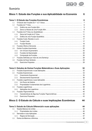 Sumário

Bloco 1: Estudo das Funções e sua Aplicabilidade na Economia                                                                                                                                       6

Tema 1: O Estudo das Funções Econômicas                                                                                                                                                             6
                                                                ◦        ◦
   1.1      O Estudo das Funções do 1 e 2 Graus . . . . . . . . . . . . . . . . . . . . . . . . . . . . . . . . . . . . . . . . . . . . . . . . . . . . . . . . . . .                               7
   1.2      Funções do 1o Grau . . . . . . . . . . . . . . . . . . . . . . . . . . . . . . . . . . . . . . . . . . . . . . . . . . . . . . . . . . . . . . . . . . . . . . . . . . . . . . . .      8
         1.2.1      Gráﬁco de uma Função Aﬁm. . . . . . . . . . . . . . . . . . . . . . . . . . . . . . . . . . . . . . . . . . . . . . . . . . . . . . . . . . . . . . . . . . .                   9
         1.2.2      Zeros ou Raízes de uma Função Aﬁm . . . . . . . . . . . . . . . . . . . . . . . . . . . . . . . . . . . . . . . . . . . . . . . . . . . . . . . . .                             9
                                     o
   1.3      Funções do 2 Grau (ou Quadráticas) . . . . . . . . . . . . . . . . . . . . . . . . . . . . . . . . . . . . . . . . . . . . . . . . . . . . . . . . . . . . . . 11
         1.3.1      Zeros da Função do 2o Grau . . . . . . . . . . . . . . . . . . . . . . . . . . . . . . . . . . . . . . . . . . . . . . . . . . . . . . . . . . . . . . . . . . . 11
         1.3.2      Gráﬁco de uma Função Quadrática. . . . . . . . . . . . . . . . . . . . . . . . . . . . . . . . . . . . . . . . . . . . . . . . . . . . . . . . . . . . 12
   1.4      Funções Custo, Receita e Lucro . . . . . . . . . . . . . . . . . . . . . . . . . . . . . . . . . . . . . . . . . . . . . . . . . . . . . . . . . . . . . . . . . . . . 17
         1.4.1      Função Custo . . . . . . . . . . . . . . . . . . . . . . . . . . . . . . . . . . . . . . . . . . . . . . . . . . . . . . . . . . . . . . . . . . . . . . . . . . . . . . . . . . 17
         1.4.2      Função Receita . . . . . . . . . . . . . . . . . . . . . . . . . . . . . . . . . . . . . . . . . . . . . . . . . . . . . . . . . . . . . . . . . . . . . . . . . . . . . . . . 18
   1.5      Funções Oferta e Demanda . . . . . . . . . . . . . . . . . . . . . . . . . . . . . . . . . . . . . . . . . . . . . . . . . . . . . . . . . . . . . . . . . . . . . . . . 23
   1.6      Outras Funções Importantes . . . . . . . . . . . . . . . . . . . . . . . . . . . . . . . . . . . . . . . . . . . . . . . . . . . . . . . . . . . . . . . . . . . . . . . 25
         1.6.1      Um Vínculo Orçamentário . . . . . . . . . . . . . . . . . . . . . . . . . . . . . . . . . . . . . . . . . . . . . . . . . . . . . . . . . . . . . . . . . . . . . 25
         1.6.2      Funções de Depreciação . . . . . . . . . . . . . . . . . . . . . . . . . . . . . . . . . . . . . . . . . . . . . . . . . . . . . . . . . . . . . . . . . . . . . . 26
         1.6.3      Composição de Funções . . . . . . . . . . . . . . . . . . . . . . . . . . . . . . . . . . . . . . . . . . . . . . . . . . . . . . . . . . . . . . . . . . . . . . . 26
   1.7      Funções Deﬁnidas por mais de uma Sentença . . . . . . . . . . . . . . . . . . . . . . . . . . . . . . . . . . . . . . . . . . . . . . . . . . . . 28
   1.8      Funções de Duas Variáveis . . . . . . . . . . . . . . . . . . . . . . . . . . . . . . . . . . . . . . . . . . . . . . . . . . . . . . . . . . . . . . . . . . . . . . . . . 29
         1.8.1      Exercícios Propostos . . . . . . . . . . . . . . . . . . . . . . . . . . . . . . . . . . . . . . . . . . . . . . . . . . . . . . . . . . . . . . . . . . . . . . . . . . . 29


Tema 2: Estudos de Outras Funções Matemáticas e Suas Aplicações                                                                                                                                  32
   2.1      Funções Exponenciais e suas Aplicações . . . . . . . . . . . . . . . . . . . . . . . . . . . . . . . . . . . . . . . . . . . . . . . . . . . . . . . . . . 32
   2.2      Funções Exponenciais . . . . . . . . . . . . . . . . . . . . . . . . . . . . . . . . . . . . . . . . . . . . . . . . . . . . . . . . . . . . . . . . . . . . . . . . . . . . . . 33
         2.2.1      Crescimento Exponencial . . . . . . . . . . . . . . . . . . . . . . . . . . . . . . . . . . . . . . . . . . . . . . . . . . . . . . . . . . . . . . . . . . . . . . 35
         2.2.2      Decrescimento Exponencial . . . . . . . . . . . . . . . . . . . . . . . . . . . . . . . . . . . . . . . . . . . . . . . . . . . . . . . . . . . . . . . . . . . 36
   2.3      Funções Logarítmicas e suas Aplicações . . . . . . . . . . . . . . . . . . . . . . . . . . . . . . . . . . . . . . . . . . . . . . . . . . . . . . . . . . 37
         2.3.1      Um Pouco de História . . . . . . . . . . . . . . . . . . . . . . . . . . . . . . . . . . . . . . . . . . . . . . . . . . . . . . . . . . . . . . . . . . . . . . . . . . 38
         2.3.2      Propriedades Fundamentais dos Logaritmos . . . . . . . . . . . . . . . . . . . . . . . . . . . . . . . . . . . . . . . . . . . . . . . . . . 38
   2.4      Funções Logarítmicas . . . . . . . . . . . . . . . . . . . . . . . . . . . . . . . . . . . . . . . . . . . . . . . . . . . . . . . . . . . . . . . . . . . . . . . . . . . . . . 38
         2.4.1      Aplicações dos Logaritmos . . . . . . . . . . . . . . . . . . . . . . . . . . . . . . . . . . . . . . . . . . . . . . . . . . . . . . . . . . . . . . . . . . . . 40
   2.5      Funções Trigonométricas . . . . . . . . . . . . . . . . . . . . . . . . . . . . . . . . . . . . . . . . . . . . . . . . . . . . . . . . . . . . . . . . . . . . . . . . . . . 40
         2.5.1      Características de Algumas Funções Trigonométricas . . . . . . . . . . . . . . . . . . . . . . . . . . . . . . . . . . . . . . . . 42
         2.5.2      Exercícios Propostos . . . . . . . . . . . . . . . . . . . . . . . . . . . . . . . . . . . . . . . . . . . . . . . . . . . . . . . . . . . . . . . . . . . . . . . . . . . 43

Bloco 2: O Estudo do Cálculo e suas Implicações Econômicas                                                                                                                                       44

Tema 3: Estudo do Cálculo Diferencial e suas aplicações                                                                                                                                          44
   3.1      Noções Básicas de Limites . . . . . . . . . . . . . . . . . . . . . . . . . . . . . . . . . . . . . . . . . . . . . . . . . . . . . . . . . . . . . . . . . . . . . . . . . 44
         3.1.1      Propriedades dos Limites . . . . . . . . . . . . . . . . . . . . . . . . . . . . . . . . . . . . . . . . . . . . . . . . . . . . . . . . . . . . . . . . . . . . . . 46
   3.2      Derivadas e suas Aplicações . . . . . . . . . . . . . . . . . . . . . . . . . . . . . . . . . . . . . . . . . . . . . . . . . . . . . . . . . . . . . . . . . . . . . . . 46
         3.2.1      Regras de Derivação . . . . . . . . . . . . . . . . . . . . . . . . . . . . . . . . . . . . . . . . . . . . . . . . . . . . . . . . . . . . . . . . . . . . . . . . . . . 47
   3.3      Pontos de Máximos e Mínimos . . . . . . . . . . . . . . . . . . . . . . . . . . . . . . . . . . . . . . . . . . . . . . . . . . . . . . . . . . . . . . . . . . . . . 48

                                                                                                                                                    Fundamentos da Matemática                             3
 