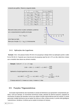 comporta seu gráﬁco. Observe a seguinte tabela.

                                            x             y = f (x )         (x , y ) ∈ Graf(f )
                                            1         1             1                 1
                                         x=       f       = log 2
                                                                1       =2              ,2
                                            4         4             4                 4
                                            1         1             1                 1
                                         x=       f       = log 2
                                                                1       =1              ,1
                                            2         2             2                 2
                                         x =1       f (1) = log 1 (1) = 0
                                                                2
                                                                                     (1, 0)
                                         x =2      f (2) = log 1 (2) = −1
                                                               2
                                                                                    (2, −1)
                                         x =4      f (1) = log 1 (4) = −2
                                                               2
                                                                                    (4, −2)

                                                                                y
      Marcando estes pontos no plano cartesiano, podemos                       2
      ver o comportamento do gráﬁco da função                                  1

                           f (x ) = log 1 (x ),                              -1          1        2   3   4   5   6   x
                                        2
                                                                               -1
      como ﬁgura ao lado.                                                      -2
      Note que a função f (x ) = log 2 (x ) é decrescente.
                                     1
                                                                               -3




        2.4.1    Aplicações dos Logaritmos

      Exemplo 2.15. Uma pessoa investiu R $3.000, 00 na poupança e deseja retirar sua aplicação quando o saldo
     for de R $5.000, 00. Supondo que a taxa de juros da poupança seja ﬁxa de 0, 67% ao mês, determine o tempo
     que o investidor deve deixar seu dinheiro investido.


          Solução: Como M = C · (1 + i )n . Logo,

                                                                                          5.000
                                       5.000 = 3.000 · (1 + 0, 0067)n ⇒ (1, 0067)n =            .
                                                                                          3.000

          Aplicando a função logarítmica na base e , temos:
                                                                                          5
                                                                                             ln
                                          5                              5                3
                        ln(1, 0067)n = ln         ⇒ n · ln(1, 0067) = ln       ⇒n=             ≈ 76, 50
                                          3                              3         ln(1, 0067)

          O tempo será de 76, 5 meses ou 6 anos, 4 meses e 12 dias.




       2.5       Funções Trigonométricas

         As funções trigonométricas são importantes no estudo de fenômenos que apresentam comportamento per-
     iódico, como por exemplo, os movimentos harmônicos (molas, pêndulos de abertura pequena, projeções de
     movimentos circulares são exemplos comuns que utilizam funções trigonométricas para seu estudo), ou ainda
     para tentar modelar fenômenos que se repitam de ciclos em ciclos, (ondas sonoras, ou ainda ciclos geológicos
     / astronômicos / climáticos / turísticos que se repitam de tempos em tempos).

40   FTC EAD |
 