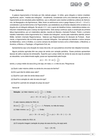 Fique Sabendo

    A palavra trigonometria é formada por três radicais gregos: tri (três), gono (ângulo) e metron (medida);
signiﬁcando, assim, “medida dos triângulos”. Inicialmente, considerada como uma extensão da geometria, a
trigonometria já era estudada pelos babilônios, que a utilizavam para resolver problemas práticos de Astrono-
mia, de Navegação e de Agrimensura. Aliás, foram os astrônomos como o grego Hiparco (190 a.C. - 125 a.C.),
considerado o pai da Astronomia e da Trigonometria, que estabeleceu as primeiras relações entre os lados e os
ângulos de um triângulo retângulo. No século V I I I , com o apoio de trabalhos hindus, matemáticos árabes con-
tribuíram notavelmente para o avanço da trigonometria. Este avanço continuou após a construção da primeira
tábua trigonométrica, por um matemático alemão, nascido em Baviera, chamado Purback. Porém, o primeiro
trabalho matemático sobre trigonometria foi o “tratado dos triângulos”, escrito pelo matemático alemão Johann
Müller, também chamado Regiomontanus. Sabe-se que Regiomaontanus foi discípulo de Purback. Atual-
mente, a trigonometria não se limita apenas a estudar triângulos. Sua aplicação se estende a outros campos
da Matemática, como a Análise, e a outros campos da atividade humana como a Eletricidade, a Mecânica, a
Acústica, a Música, a Topologia, a Engenharia Civil, etc.

   Apresentamos aqui uma situação do nosso dia-a-dia, em que podemos encontrar tais relações funcionais.

   Alguns produtos agrícolas têm seu preço de venda com variação periódica. Esses produtos apresentam
épocas de safra e épocas de entressafra. Suponha que o preço médio de venda da saca de soja do produtor
ao atacadista, numa determinada região, possa ser representado pela função
                                                                           π
                                            p (x ) = 30 + 10 · sen x ·       ,
                                                                           6
sendo p o preço médio da saca (60kg ) de soja, em reais, e x o mês do ano. Pergunta-se:

 (a) Qual o valor máximo obtido na venda de uma saca de farinha?

 (b) Em qual mês foi obtido esse valor?

 (c) Qual foi o pior valor de venda dessa saca?

 (d) Qual foi a variação do valor da saca de soja?

 (e) Qual foi o período de variação do preço da saca?

   Vamos lá!
                                             π
     Solução: (a) Valor máximo: sen x ·          = 1. Então:
                                             6
                                                            π
                             p (x ) = 30 + 10 · sen x ·          ⇔ p (x ) = 30 + 10 · 1 = 40.
                                                            6

     O valor máximo obtido foi R $40, 00.
                   π           π   π
     (b) sen x ·       =1⇔x·      = ⇔ x = 3. Portanto, no mês de março.
                   6           6   2
                                π
     (c) Valor mínimo: sen x ·     = −1. Então:
                                6
                                                        π
                           p (x ) = 30 + 10 · sen x ·           ⇔ p (x ) = 30 + 10 · (−1) = 20.
                                                        6

 O valor mínimo obtido foi R $20, 00.

     (d) O conjunto imagem (variação do preço da saca de 60kg de soja) será:

                                                   ℑ(p ) = [20, 40].


                                                                                                Fundamentos da Matemática   41
 