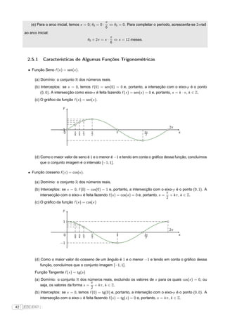 π
         (e) Para o arco inicial, temos x = 0; θ0 = 0 ·     ⇔ θ0 = 0. Para completar o período, acrescenta-se 2πrad
                                                          6
     ao arco inicial:
                                                             π
                                             θ0 + 2π = x ·     ⇔ x = 12 meses.
                                                             6



       2.5.1     Características de Algumas Funções Trigonométricas

       • Função Seno f (x ) = sen(x ).

           (a) Domínio: o conjunto R dos números reais.
           (b) Interceptos: se x = 0, temos f (0) = sen(0) = 0 e, portanto, a interseção com o eixo-y é o ponto
               (0, 0). A intersecção como eixo-x é feita fazendo f (x ) = sen(x ) = 0 e, portanto, x = k · π, k ∈ Z.
           (c) O gráﬁco da função f (x ) = sen(x ).

                             y




                                                                                              2π
                           −1
                            1
                            0       π π π      π                π                3π                x
                                    6 4 3      2                                  2




           (d) Como o maior valor de seno é 1 e o menor é −1 e tendo em conta o gráﬁco dessa função, concluímos
               que o conjunto imagem é o intervalo [−1, 1].

       • Função cosseno f (x ) = cos(x ).

           (a) Domínio: o conjunto R dos números reais.
           (b) Interceptos: se x = 0, f (0) = cos(0) = 1 e, portanto, a intersecção com o eixo-y é o ponto (0, 1). A
                                                                                             π
               intersecção com o eixo-x é feita fazendo f (x ) = cos(x ) = 0 e, portanto, x = + k π, k ∈ Z.
                                                                                             2
           (c) O gráﬁco da função f (x ) = cos(x )

                             y


                             1

                                                                                              2π
                             0      π π π      π                π                3π                x
                                    6 4 3      2                                  2

                           −1



           (d) Como o maior valor do cosseno de um ângulo é 1 e o menor −1 e tendo em conta o gráﬁco dessa
               função, concluímos que o conjunto imagem [−1, 1].
           Função Tangente f (x ) = tg(x )
           (a) Domínio: o conjunto R dos números reais, excluindo os valores de x para os quais cos(x ) = 0, ou
                                              π
               seja, os valores da forma x = + k π, k ∈ Z.
                                              2
           (b) Interceptos: se x = 0, temos f (0) = tg(0) e, portanto, a interseção com o eixo-y é o ponto (0, 0). A
               intersecção com o eixo-x é feita fazendo f (x ) = tg(x ) = 0 e, portanto, x = k π, k ∈ Z.

42   FTC EAD |
 