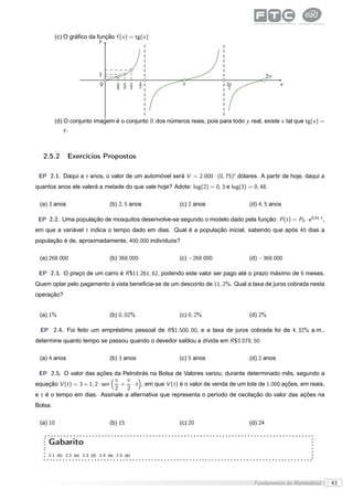 (c) O gráﬁco da função f (x ) = tg(x )
                          y




                                1                                                            2π
                                0        π π π      π
                                                    2
                                                          π                3π                     x
                                         6 4 3                              2




         (d) O conjunto imagem é o conjunto R dos números reais, pois para todo y real, existe x tal que tg(x ) =
             y.



   2.5.2       Exercícios Propostos

 EP 2.1. Daqui a t anos, o valor de um automóvel será V = 2.000 · (0, 75)t dólares. A partir de hoje, daqui a
quantos anos ele valerá a metade do que vale hoje? Adote: log(2) = 0, 3 e log(3) = 0, 48.

 (a) 3 anos                           (b) 2, 5 anos      (c) 2 anos                 (d) 4, 5 anos

 EP 2.2. Uma população de mosquitos desenvolve-se segundo o modelo dado pela função: P (t ) = P0 · e 0,01·t ,
em que a variável t indica o tempo dado em dias. Qual é a população inicial, sabendo que após 40 dias a
população é de, aproximadamente, 400.000 indivíduos?

 (a) 268.000                          (b) 368.000        (c) −268.000               (d) −368.000

 EP 2.3. O preço de um carro é R $11.261, 62, podendo este valor ser pago até o prazo máximo de 6 meses.
Quem optar pelo pagamento à vista beneﬁcia-se de um desconto de 11, 2%. Qual a taxa de juros cobrada nesta
operação?


 (a) 1%                               (b) 0, 02%         (c) 0, 2%                  (d) 2%

 EP 2.4. Foi feito um empréstimo pessoal de R $1.500, 00, e a taxa de juros cobrada foi de 4, 32% a.m.,
determine quanto tempo se passou quando o devedor saldou a dívida em R $3.078, 50.

 (a) 4 anos                           (b) 3 anos         (c) 5 anos                 (d) 2 anos

 EP 2.5. O valor das ações da Petrobrás na Bolsa de Valores variou, durante determinado mês, segundo a
                                π  π
equação V (t ) = 3 + 1, 2 · sen   + · t , em que V (t ) é o valor de venda de um lote de 1.000 ações, em reais,
                                2  2
e t é o tempo em dias. Assinale a alternativa que representa o período de oscilação do valor das ações na
Bolsa.

 (a) 10                               (b) 15             (c) 20                     (d) 24


     Gabarito
     2.1. (b) 2.2. (a) 2.3. (d) 2.4. (a) 2.5. (a)




                                                                                     Fundamentos da Matemática      43
 