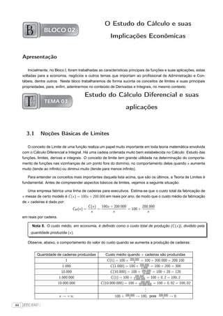 O Estudo do Cálculo e suas
                  BLOCO 02
                                                           Implicações Econômicas


     Apresentação

         Inicialmente, no Bloco I, foram trabalhadas as características principais de funções e suas aplicações, estas
     voltadas para a economia, negócios e outros temas que importam ao proﬁssional de Administração e Con-
     tábeis, dentre outros. Neste bloco trabalharemos de forma sucinta os conceitos de limites e suas principais
     propriedades, para, enﬁm, adentrarmos no conteúdo de Derivadas e Integrais, no mesmo contexto.

                                           Estudo do Cálculo Diferencial e suas
                  TEMA 03
                                                                      aplicações



       3.1       Noções Básicas de Limites

        O conceito de Limite de uma função realiza um papel muito importante em toda teoria matemática envolvida
     com o Cálculo Diferencial e Integral. Há uma cadeia ordenada muito bem estabelecida no Cálculo: Estudo das
     funções, limites, derivas e integrais. O conceito de limite tem grande utilidade na determinação do comporta-
     mento de funções nas vizinhanças de um ponto fora do domínio, no comportamento delas quando x aumenta
     muito (tende ao inﬁnito) ou diminui muito (tende para menos inﬁnito).

        Para entender os conceitos mais importantes daquela lista acima, que são os últimos, a Teoria de Limites é
     fundamental. Antes de compreender aspectos básicos de limites, vejamos a seguinte situação:

        Uma empresa fabrica uma linha de cadeiras para executivos. Estima-se que o custo total da fabricação de
     x mesas de certo modelo é C (x ) = 100x + 200.000 em reais por ano, de modo que o custo médio da fabricação
     de x cadeiras é dado por:
                                            C (x )   100x + 200.000         200.000
                                  CM (x ) =        =                = 100 +
                                              x            x                   x
     em reais por cadeira.

           Nota 8. O custo médio, em economia, é deﬁnido como o custo total de produção (C (x )), dividido pela
          quantidade produzida (x ).

        Observe, abaixo, o comportamento do valor do custo quando se aumenta a produção de cadeiras:


              Quantidade de cadeiras produzidas         Custo médio quando × cadeiras são produzidas
                                                                         200.000
                                 1                       C (1) = 100 +      1      = 100 + 200.000 = 200.100
                                                                               200.000
                               1.000                       C (1.000) = 100 +    1.000 = 100 + 200 = 300
                              10.000                       C (10.000) = 100 + 200.000 = 100 + 20 = 120
                                                                                 10.000
                                                                           200.000
                             1.000.000                      C (1) = 100 + 1.000.000 = 100 + 0, 2 = 100, 2
                                                                                200.000
                             10.000.000              C (10.000.000) = 100 + 10.000.000 = 100 + 0, 02 = 100, 02
                                  .
                                  .                                                  .
                                                                                     .
                                  .                                                  .
                                                                      200.000                 200.000
                             x → +∞                           100 +      x      → 100, pois      x      →0

44   FTC EAD |
 