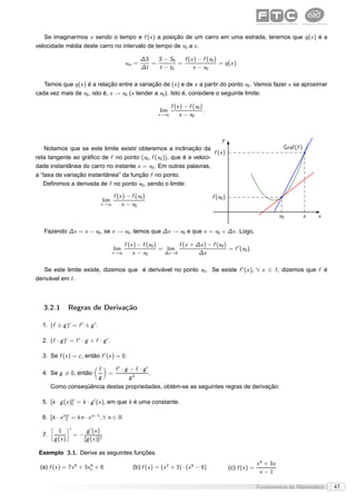 Se imaginarmos x sendo o tempo e f (x ) a posição de um carro em uma estrada, teremos que q (x ) é a
velocidade média deste carro no intervalo de tempo de x0 a x .

                                                               ∆S   S − S0   f (x ) − f (x0 )
                                                        vm =      =        =                  = q (x ).
                                                               ∆t   t − t0       x − x0

   Temos que q (x ) é a relação entre a variação de (x ) e de x a partir do ponto x0 . Vamos fazer x se aproximar
cada vez mais de x0 , isto é, x → x0 (x tender a x0 ). Isto é, considere o seguinte limite:

                                                                               f (x ) − f (x0 )
                                                                        lim                     .
                                                                       x →x0       x − x0



                                                                          y
    Notamos que se este limite existir obteremos a inclinação da                                                                         Graf(f )
                                                                      f (x )
reta tangente ao gráﬁco de f no ponto (x0 , f (x0 )), que é a veloci-
dade instantânea do carro no instante x = x0 . Em outras palavras,
a “taxa de variação instantânea” da função f no ponto.
   Deﬁnimos a derivada de f no ponto x0 , sendo o limite:

                                                f (x ) − f (x0 )                                    f (x0 )
                                          lim
                                      x →x0         x − x0
                                                                                                                                        x0          x   x

   Fazendo ∆x = x − x0 , se x → x0 , temos que ∆x → x0 e que x = x0 + ∆x . Logo,

                                                        f (x ) − f (x0 )        f (x + ∆x ) − f (x0 )
                                                lim                      = lim                        = f ′ (x0 ).
                                                x →x0       x − x0        ∆x →0         ∆x

   Se este limite existe, dizemos que é derivável no ponto x0 . Se existe f ′ (x ), ∀ x ∈ I , dizemos que f é
derivável em I .



   3.2.1            Regras de Derivação

  1. (f ± g )′ = f ′ ± g ′ .

  2. (f · g )′ = f ′ · g + f · g ′ .

  3. Se f (x ) = c , então f ′ (x ) = 0.

                                     f           f ′ · g − f · g′
  4. Se g = 0, então                        =                     .
                                     g                   g2
       Como conseqüência destas propriedades, obtém-se as seguintes regras de derivação:

  5. [k · g (x )]′ = k · g ′ (x ), em que k é uma constante.

  6. [k · x n ]′ = kn · x n−1 , ∀ n ∈ R
       å            è′
             1                 g ′ (x )
  7.                     =−
           g (x )             [g (x )]2

 Exemplo 3.1. Derive as seguintes funções.
                                                                                                                             x 4 + 3x
 (a) f (x ) = 7x 6 + 3xx + 8
                       4
                                                           (b) f (x ) = (x 2 + 3) · (x 5 − 6)                 (c) f (x ) =
                                                                                                                              x −1

                                                                                                                             Fundamentos da Matemática      47
 