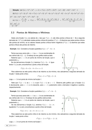 Solução: (a) f (x ) = 7x 6 + 3x 4 − x + 8 ⇒ f ′ (x ) = (7x 6 )′ + (3x 4 )′ − (x )′ + (8)′ = 42x 5 + 12x 3 − 1

          (b) f (x ) = (x 2 + 3) · (x 5 − 6) ⇒ f ′ (x ) = (x 2 + 3)′ · (x 5 − 6) + (x 2 + 3) · (x 5 − 6)′ = 2x · (x 5 − 6) + 5x 4 · (x 2 + 3) =

      2x 6 − 12x + 5x 6 + 15x 4 = 7x 6 + 15x 4 − 12
                             x 4 + 3x              (4x 3 + 3) · (x − 1) − (x 4 + 3x ) · 1   4x 4 − 4x 3 + 3x − 3 − x 4 − 3x
          (c) f (x ) =                ⇒ f ′ (x ) =                                        =                                 =
                              x −1                                (x − 1)2                              (x − 1)2
      3x 4 − 4x 3 − 3
         (x − 1)2



       3.3       Pontos de Máximos e Mínimos

        Dada uma função f (x ), os valores de x tais que f ′ (x ) = 0, são ditos pontos críticos de f . Se a segunda
     derivada de f (f ′′ (x )) calculada nestes pontos críticos for positiva (f ′′ (x ) > 0) dizemos que estes pontos críticos
     são pontos de mínimo, se os valores nesses pontos críticos forem negativos (f ′′ (x ) < 0) dizemos que estes
     pontos críticos são pontos de máximo.

      Exemplo 3.2. Considere a função quadrática f (x ) = x 2 − 4x + 3.

        Temos que seus zeros são x = 1 ou x = 3 e as coordenadas do                                   y
     seu vértice são V (2, −1). O esboço do seu gráﬁco está ao lado.
        Notamos que x = 2 é um ponto de mínimo da função, que é                                      6
     justamente xV .
        Se nós derivarmos a função f (x ), teremos f ′ (x ) = 2x − 4. Igua-                          3
     lando f ′ (x ) a zero, encontramos o ponto crítico da função.

                         f ′ (x ) = 0 ⇒ 2x − 4 = 0 ⇒ x = 2.                                     x
                                                                                     2    4
        Para sabermos se este ponto crítico é de máximo ou de mínimo, nós calculamos a segunda derivada da
     função f neste ponto crítico.
                                             f ′′ (x ) = 2 ⇒ f ′′ (2) = 2 > 0.

     Logo, x = 2 é um ponto de mínimo da função f .

        Note que f ′ (x ) < 0, se x < 2, e que f ′ (x ) > 0, se x > 2. Observe pelo gráﬁco que a função f (x )
     é decrescente, para x < 2, e é crescente, para x > 2, justamente onde a derivada é negativa e positiva,
     respectivamente.

      Exemplo 3.3. Considere a função quadrática f (x ) = −x 2 + 4x − 3.

        Temos que seus zeros são x = 1 ou x = 3 e as coordenadas do                                   y
     seu vértice são V (2, 1). O esboço do seu gráﬁco está ao lado.
                                                                                                                                 x
        Notamos que x = 2 é um ponto de máximo da função, que é                                                  2       4
     justamente xV .
                                                                                                    -3
        Se nós derivarmos a função f (x ), teremos f ′ (x ) = −2x + 4.
     Igualando f ′ (x ) a zero, encontramos o ponto crítico da função.
                                                                                                    -6
                         ′
                        f (x ) = 0 ⇒ −2x + 4 = 0 ⇒ x = 2.

        Para sabermos se este ponto crítico é de máximo ou de mínimo, nós calculamos a segunda derivada da
     função f neste ponto crítico.
                                           f ′′ (x ) = −2 ⇒ f ′′ (2) = −2 < 0.

     Logo, x = 2 é um ponto de mínimo da função f .

48   FTC EAD |
 