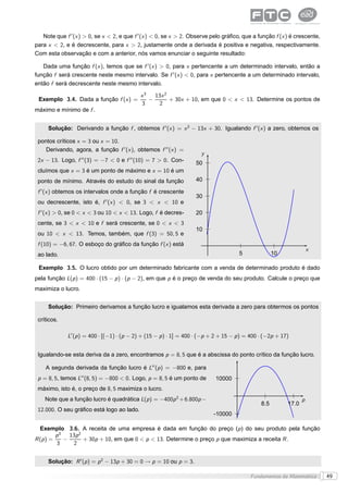 Note que f ′ (x ) > 0, se x < 2, e que f ′ (x ) < 0, se x > 2. Observe pelo gráﬁco, que a função f (x ) é crescente,
para x < 2, e é decrescente, para x > 2, justamente onde a derivada é positiva e negativa, respectivamente.
Com esta observação e com a anterior, nós vamos enunciar o seguinte resultado:

   Dada uma função f (x ), temos que se f ′ (x ) > 0, para x pertencente a um determinado intervalo, então a
função f será crescente neste mesmo intervalo. Se f ′ (x ) < 0, para x pertencente a um determinado intervalo,
então f será decrescente neste mesmo intervalo.

                                            x3   13x 2
 Exemplo 3.4. Dada a função f (x ) =           −       + 30x + 10, em que 0 < x < 13. Determine os pontos de
                                            3     2
máximo e mínimo de f .


     Solução: Derivando a função f , obtemos f ′ (x ) = x 2 − 13x + 30. Igualando f ′ (x ) a zero, obtemos os

 pontos críticos x = 3 ou x = 10.
    Derivando, agora, a função f ′ (x ), obtemos f ′′ (x ) =
                                                                     y
 2x − 13. Logo, f ′′ (3) = −7 < 0 e f ′′ (10) = 7 > 0. Con-        50
 cluímos que x = 3 é um ponto de máximo e x = 10 é um
 ponto de mínimo. Através do estudo do sinal da função             40

 f ′ (x ) obtemos os intervalos onde a função f é crescente
                                                                   30
 ou decrescente, isto é, f ′ (x ) < 0, se 3 < x < 10 e
 f ′ (x ) > 0, se 0 < x < 3 ou 10 < x < 13. Logo, f é decres-      20
 cente, se 3 < x < 10 e f será crescente, se 0 < x < 3
                                                                   10
 ou 10 < x < 13. Temos, também, que f (3) = 50, 5 e
 f (10) = −6, 67. O esboço do gráﬁco da função f (x ) está
                                                                                                                     x
 ao lado.                                                                            5               10

 Exemplo 3.5. O lucro obtido por um determinado fabricante com a venda de determinado produto é dado
pela função L(p ) = 400 · (15 − p ) · (p − 2), em que p é o preço de venda do seu produto. Calcule o preço que
maximiza o lucro.


     Solução: Primeiro derivamos a função lucro e igualamos esta derivada a zero para obtermos os pontos

 críticos.

             L′ (p ) = 400 · [(−1) · (p − 2) + (15 − p ) · 1] = 400 · (−p + 2 + 15 − p ) = 400 · (−2p + 17)


 Igualando-se esta deriva da a zero, encontramos p = 8, 5 que é a abscissa do ponto crítico da função lucro.

    A segunda derivada da função lucro é L′′ (p ) = −800 e, para
 p = 8, 5, temos L′′ (8, 5) = −800 < 0. Logo, p = 8, 5 é um ponto de       10000
 máximo, isto é, o preço de 8, 5 maximiza o lucro.
    Note que a função lucro é quadrática L(p ) = −400p 2 + 6.800p −                                              p
                                                                                               8.5        17.0
 12.000. O seu gráﬁco está logo ao lado.
                                                                           -10000

  Exemplo 3.6. A receita de uma empresa é dada em função do preço (p ) do seu produto pela função
         p3   13p 2
R (p ) =    −       + 30p + 10, em que 0 < p < 13. Determine o preço p que maximiza a receita R .
         3     2


     Solução: R ′ (p ) = p 2 − 13p + 30 = 0 → p = 10 ou p = 3.

                                                                                          Fundamentos da Matemática       49
 