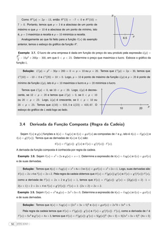 R
         Como R ′′ (p ) = 2p − 13, então R ′′ (3) = −7 < 0 e R ′′ (10) =
      7 > 0. Portanto, temos que p = 3 é a abscissa de um ponto de
      máximo e que p = 10 é a abscissa de um ponto de mínimo, isto
      é, p = 3 maximiza a receita e p = 10 minimiza a receita.
                                                                                                                                 p
         Analogamente ao que foi feito para a função f (x ) do exemplo                                                     6.5

      anterior, temos o esboço do gráﬁco da função R ′ .


       Exemplo 3.7. O lucro de uma empresa é dada em função do preço do seu produto pela expressão L(p ) =
     p3
        − 15p 2 + 200p − 300, em que 0 < p < 23. Determine o preço que maximiza o lucro. Esboce o gráﬁco da
      3
     função L.


           Solução: L′ (p ) = p 2 − 30p + 200 = 0 ⇒ p = 10 ou p = 20. Temos que L′′ (p ) = 2p − 30, temos que

      L′′ (10) = −10 < 0 e L′′ (20) = 10 > 0. Logo, p = 10 é ponto de máximo da função L(p ) e p = 20 é ponto de

      mínimo de função L(p ), isto é p = 10 maximiza o lucro e p = 20 minimiza o lucro.

         Temos que L′ (p ) < 0, se 10 < p < 20. Logo, L(p ) é decres-
      cente, se 10 < p < 20 e temos que L′ (p ) > 0, se 0 < p < 10
      ou 20 < p < 23. Logo, L(p ) é crescente, se 0 < p < 10 ou
      20 < p < 23. Temos que L(10) = 533, 3 e L(23) = 420, 67. O
                                                                                                                                           p
                                                                                                                      10             20
      esboço do gráﬁco de L está logo ao lado.




       3.4        Derivada da Função Composta (Regra da Cadeia)

          Sejam f (x ) e g (x ) funções e h(x ) = f og (x ) e l (x ) = g of (x ) as compostas de f e g , isto é h(x ) = f (g (x )) e
     l (x ) = g (f (x )). Temos que as derivadas de h(x ) e l (x ) são:

                                            h′ (x ) = f ′ (g (x )) · g ′ (x ) e l ′ (x ) = g ′ (f (x )) · f ′ (x ).

     A derivada da função composta é conhecida por regra da cadeia.

      Exemplo 3.8. Sejam f (x ) = x 2 + 2x e g (x ) = x + 1. Determine a expressão de h(x ) = f og (x ) e l (x ) = g of (x )
     e de suas derivadas.

           Solução: Temos que h(x ) = f og (x ) = x 2 +4x +3 e l (x ) = g of (x ) = x 2 +2x +1. Logo, suas derivadas são
      h′ (x ) = 2x +4 e l ′ (x ) = 2x +2. Pela regra da cadeia obtemos que h′ (x ) = f ′ (g (x ))·g ′ (x ) e l ′ (x ) = g ′ (f (x ))·f ′ (x ),

      como a derivada de f ′ (x ) = 2x + 2 e g ′ (x ) = 1, temos que h′ (x ) = f ′ (g (x )) · g ′ (x ) = (2(g (x )) + 2) · 1 =

      2(x + 1) + 2 = 2x + 4 e l ′ (x ) = g ′ (f (x )) · f ′ (x ) = 1 · (2x + 2) = 2x + 2.

      Exemplo 3.9. Sejam f (x ) = x 5 e g (x ) = 2x 2 +3x +5. Determine a expressão de h(x ) = f og (x ) e l (x ) = g of (x )
     e de suas derivadas.

           Solução: Temos que h(x ) = f og (x ) = (2x 2 + 3x + 5)5 e i (x ) = g of (x ) = 2x 1 0 + 3x 5 + 5.

           Pela regra da cadeia temos que h′ (x ) = f ′ (g (x )) · g ′ (x ) e l ′ (x ) = g ′ (f (x )) · f ′ (x ), como a derivada de f é
      f ′ (x ) = 5x 4 e g ′ (x ) = 4x + 3, temos que h′ (x ) = f ′ (g (x )) · g ′ (x ) = 5(g (x ))4 · (4x + 3) = 5(2x 2 + 3x + 5)4 · (4x + 3)

50   FTC EAD |
 