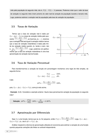mês pela população do segundo mês, isto é, P (3) − P (2) = 15 pessoas. Podemos notar que o valor da taxa

      de variação no segundo mês é bem próximo do valor real da variação da população durante o terceiro mês.

      Logo, podemos estimar a variação real da população pela taxa de variação da população.




       3.5       Taxas de Variação


          Temos que a taxa de variação real é dada por                             y
     f (x + ∆x ) − f (x ) e a taxa de variação média pelo quo-                                                      Graf(f )
             f (x + ∆x ) − f (x )                                        f (x + ∆x )
     ciente                       , se tivermos ∆x = 1, teremos
                     ∆x
     que a variação real será igual à variação média e temos
     que a taxa de variação instantânea é dada pelo lim-
     ite da variação média quando ∆x tende a zero, isto
               f (x + ∆x ) − f (x )
     é, lim                         . Logo, podemos ver graﬁca-                f (x )
         ∆x →0        ∆x
     mente que a taxa de variação instantânea é uma boa
     aproximação da variação real da função.                                                                    x                 x
                                                                                                                        x + ∆x




       3.6       Taxa de Variação Percentual

        Para transformarmos a variação da função em porcentagem montamos uma regra de três simples, da
     seguinte forma:
                                                               f (x )          100%
                                                 f (x + ∆x ) − f (x )          ∆%

     Logo,
                                                          f (x + ∆x ) − f (x )
                                                 ∆f % =                        · 100%,
                                                                 f (x )

     pois, f (x + ∆x ) − f (x ) ≈ f ′ (x ), como já visto acima.

      Exemplo 3.13. Considere o exemplo anterior. Qual a taxa percentual de variação da população no segundo
     mês?


                                 P ′ (2)            14
          Solução: ∆P % =                · 100% =        = 0, 087%.
                                 P (2)            16.024




       3.7       Aproximação por Diferenciais

                                                                                         f (x + ∆x ) − f (x )
          Seja f (x ) uma função, temos que se ∆x for pequeno, então f ′ (x ) ≈                               . Logo, f (x + ∆x ) −
                                                                                                ∆x
     f (x ) ≈ f ′ (x ) · ∆x , isto é ∆f ≈ f ′ (x ) · ∆x .

        Análise marginal é a técnica de aproximação utilizada em economia para estimar a variação de uma função
     quando pequenas variações são feitas na variável independente.

52   FTC EAD |
 