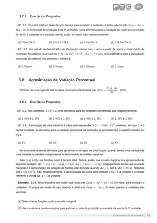 3.7.1     Exercícios Propostos

 EP 3.1. O custo total em reais de uma fábrica para produzir q unidades é dado pela função C (q ) = 5q 2 +
10q + 20. O nível atual de produção é de 55 unidades. Uma estimativa para a variação do custo se a produção
for de 55, 4 unidades e a variação real do custo, em reais, são, respectivamente:

 (a) 224 e 224, 6             (b) 224, 8 e 224, 6          (c) 224 e 224, 8             (d) 224, 8 e 224, 8

 EP 3.2. Um estudo ambiental feito em Camaçari indicou que, t anos a partir de agora o nível médio de
monóxido de carbono no ar será de C (t ) = 0, 04t 3 + 0, 3t 2 + 0, 2t + 2, 1ppm. Uma estimativa para a variação do
monóxido de carbono nos próximos 3 meses é:

 (a) 0, 04ppm                 (b) 0, 05ppm                 (c) 0, 055ppm                (d) 0, 5ppm




  3.8       Aproximação da Variação Percentual

                                                                                   f ′ (x ) · ∆x
   Partindo de uma regra de três simples, mostramos facilmente que ∆f % ≈                        · 100%.
                                                                                        f (x )


   3.8.1     Exercícios Propostos

 EP 3.3. Nos exemplos 3.1 e 3.2, uma estimativa para as variações percentuais são, respectivamente:

 (a) 1, 48% e 2, 30%          (b) 1, 40% e 2, 30%          (c) 1, 40% e 2, 38%          (d) 1, 43% e 2, 38%
                                                                                      √
                                                                                      3
 EP 3.4. A produção de uma indústria é dada pela expressão P (C ) = 2.500 ·             C 2 unidades, em que C é o
capital investido. A estimativa para a variação percentual da produção se aumentarmos o capital investido em
3% é:

 (a) 1%                       (b) 2%                       (c) 3%                       (d) 4%

  Em economia o uso da derivada para aproximar a variação de uma função, quando temos uma variação de
uma unidade na variável independente, é denominado de análise marginal.

    Seja C (q ) e R (q ) as funções custo e receita total. Temos, então, que o custo marginal é a aproximação da
seguinte variação: ∆C = C (q + 1) − C (q ) ≈ C ′ (q ) · ∆q = C ′ (q ) · 1 = C ′ (q ). Analogamente, temos que a receita
marginal é a aproximação da variação da receita pela derivada quando ∆q = 1, isto é, ∆R ≈ R ′ (q ). Notamos
que C ′ (q ) e R ′ (q ) são, respectivamente, a aproximação do custo para produzir a (q + 1)a unidade e a receita
referente à venda da (q + 1)a unidade.

 Exemplo 3.14. Uma indústria tem custo total dado por C (q ) = 3q 2 + 5q + 10.000 reais, para produzir q
unidades. O preço de venda do seu produto é dado por P (q ) = −2q + 30 reais quando q unidades são
vendidas.


 (a) Determine as funções custo e receita marginal.

 (b) Use o custo e a receita marginal para estimar o custo de produção e a receita da venda da 5o unidade.

                                                                                         Fundamentos da Matemática        53
 
