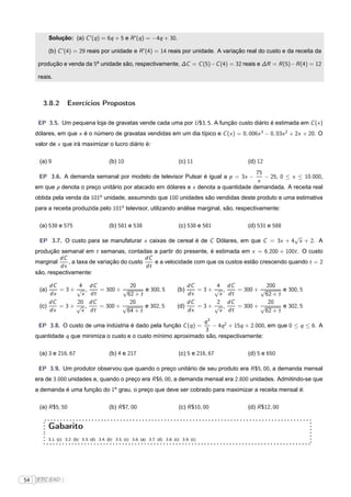 Solução: (a) C ′ (q ) = 6q + 5 e R ′ (q ) = −4q + 30.

            (b) C ′ (4) = 29 reais por unidade e R ′ (4) = 14 reais por unidade. A variação real do custo e da receita da

      produção e venda da 5a unidade são, respectivamente, ∆C = C (5)− C (4) = 32 reais e ∆R = R (5)− R (4) = 12

      reais.



        3.8.2         Exercícios Propostos

      EP 3.5. Um pequena loja de gravatas vende cada uma por U $3, 5. A função custo diário é estimada em C (x )
     dólares, em que x é o número de gravatas vendidas em um dia típico e C (x ) = 0, 006x 3 − 0, 03x 2 + 2x + 20. O
     valor de x que irá maximizar o lucro diário é:

      (a) 9                                  (b) 10                               (c) 11                         (d) 12
                                                                                      75
      EP 3.6. A demanda semanal por modelo de televisor Pulsar é igual a p = 3x −        − 25, 0 ≤ x ≤ 10.000,
                                                                                      x
     em que p denota o preço unitário por atacado em dólares e x denota a quantidade demandada. A receita real
     obtida pela venda da 101o unidade, assumindo que 100 unidades são vendidas deste produto e uma estimativa
     para a receita produzida pelo 101o televisor, utilizando análise marginal, são, respectivamente:

      (a) 538 e 575                          (b) 581 e 538                        (c) 538 e 581                  (d) 531 e 588
                                                                                              √
      EP 3.7. O custo para se manufaturar x caixas de cereal é de C Dólares, em que C = 3x + 4 x + 2. A
     produção semanal em t semanas, contadas a partir do presente, é estimada em x = 6.200 + 100t . O custo
              dC                                dC
     marginal     , a taxa de variação do custo    e a velocidade com que os custos estão crescendo quando t = 2
              dx                                dt
     são, respectivamente:

          dC      4               dC            20                                    dC             4    dC           200
      (a)    =3+ √ ,                 = 300 + √        e 300, 5                    (b)    =3+        √ ,      = 300 + √        e 300, 5
          dx       x              dt           62 + t                                 dx              x   dt           62 + t
          dC     20               dC            20                                    dC             2    dC            20
      (c)    =3+ √ ,                 = 300 + √        e 302, 5                    (d)    =3+        √ ,      = 300 + √        e 302, 5
          dx       x              dt           64 + t                                 dx              x   dt           62 + t
                                                                  q3
      EP 3.8. O custo de uma indústria é dado pela função C (q ) =   − 4q 2 + 15q + 2.000, em que 0 ≤ q ≤ 6. A
                                                                   3
     quantidade q que minimiza o custo e o custo mínimo aproximado são, respectivamente:

      (a) 3 e 216, 67                        (b) 4 e 217                          (c) 5 e 216, 67                (d) 5 e 650

      EP 3.9. Um produtor observou que quando o preço unitário de seu produto era R $5, 00, a demanda mensal
     era de 3.000 unidades e, quando o preço era R $6, 00, a demanda mensal era 2.800 unidades. Admitindo-se que
     a demanda é uma função do 1o grau, o preço que deve ser cobrado para maximizar a receita mensal é:

      (a) R $5, 50                           (b) R $7, 00                         (c) R $10, 00                  (d) R $12, 00


            Gabarito
            3.1. (c) 3.2. (b) 3.3. (d) 3.4. (b) 3.5. (c) 3.6. (a) 3.7. (d) 3.8. (c) 3.9. (c)




54   FTC EAD |
 