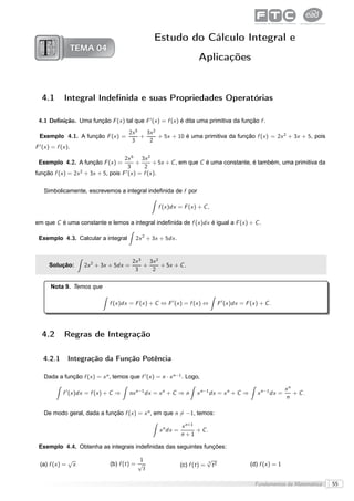 Estudo do Cálculo Integral e
                     TEMA 04
                                                                          Aplicações


   4.1         Integral Indeﬁnida e suas Propriedades Operatórias

 4.1 Deﬁnição. Uma função F (x ) tal que F ′ (x ) = f (x ) é dita uma primitiva da função f .
                                          2x 5   3x 2
  Exemplo 4.1. A função F (x ) =               +      + 5x + 10 é uma primitiva da função f (x ) = 2x 2 + 3x + 5, pois
                                           3      2
F ′ (x ) = f (x ).
                                   2x 5 3x 2
 Exemplo 4.2. A função F (x ) =         +       + 5x + C , em que C é uma constante, é também, uma primitiva da
                                     3     2
                  2                ′
função f (x ) = 2x + 3x + 5, pois F (x ) = f (x ).


    Simbolicamente, escrevemos a integral indeﬁnida de f por

                                                       f (x )dx = F (x ) + C ,

em que C é uma constante e lemos a integral indeﬁnida de f (x )dx é igual a F (x ) + C .

 Exemplo 4.3. Calcular a integral            2x 2 + 3x + 5dx .


                                           2x 3   3x 2
       Solução:        2x 2 + 3x + 5dx =        +      + 5x + C .
                                            3      2

        Nota 9. Temos que

                                  f (x )dx = F (x ) + C ⇔ F ′ (x ) = f (x ) ⇔          F ′ (x )dx = F (x ) + C .




   4.2         Regras de Integração

    4.2.1        Integração da Função Potência

    Dada a função f (x ) = x n , temos que f ′ (x ) = n · x n−1 . Logo,

                                                                                                                       xn
              f ′ (x )dx = f (x ) + C ⇒   nx n−1 dx = x n + C ⇒ n         x n−1 dx = x n + C ⇒           x n−1 dx =       + C.
                                                                                                                       n

    De modo geral, dada a função f (x ) = x n , em que n = −1, temos:

                                                                  x n+1
                                                       x n dx =         + C.
                                                                  n+1

 Exemplo 4.4. Obtenha as integrais indeﬁnidas das seguintes funções:

                 √                             1                                 √
  (a) f (x ) =    x               (b) f (t ) = √                  (c) f (t ) =
                                                                                 3 2
                                                                                  t                   (d) f (x ) = 1
                                                t

                                                                                                        Fundamentos da Matemática   55
 