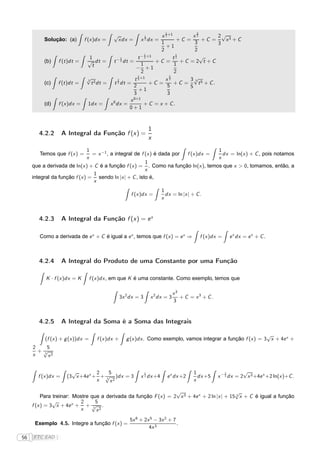 1             3
                                            √               x 2 +1
                                                                1         x2         2√ 3
          Solução: (a) f (x )dx =            xdx = x dx =       2   +C =       +C =    x +C
                                                            1              3         3
                                                              +1
                                                            2              2
                                                     1              1
                           1             1       t − 2 +1
                                                                   t2         √
          (b) f (t )dt = √ dt = t − 2 dt =                +C =        +C =2 t +C
                             t                     1               1
                                                − +1
                                                   2               2
                         √
                         3             2
                                                 2
                                                t3 +1
                                                              x3
                                                                 5
                                                                         3√ 5
                                                                           3
          (c) f (t )dt =    t 2 dt = t 3 dt =           +C =       +C =       t + C.
                                               2                5        5
                                                  +1
                                               3                3
                                               0+1
                                             x
          (d) f (x )dx = 1dx = x 0 dx =             + C = x + C.
                                             0+1



                                                                    1
        4.2.2       A Integral da Função f (x) =
                                                                    x
                               1                                                     1
        Temos que f (x ) =       = x −1 , a integral de f (x ) é dada por f (x )dx =   dx = ln(x ) + C , pois notamos
                              x                                                      x
                                                          1
     que a derivada de ln(x ) + C é a função f (x ) = . Como na função ln(x ), temos que x > 0, tomamos, então, a
                                                          x
                                 1
     integral da função f (x ) = sendo ln |x | + C , isto é,
                                 x
                                                                         1
                                                       f (x )dx =          dx = ln |x | + C .
                                                                         x


        4.2.3       A Integral da Função f (x) = e x

        Como a derivada de e x + C é igual a e x , temos que f (x ) = e x ⇒                 f (x )dx =   e x dx = e x + C .



        4.2.4       A Integral do Produto de uma Constante por uma Função

           K · f (x )dx = K       f (x )dx , em que K é uma constante. Como exemplo, temos que

                                                                                 x3
                                                  3x 2 dx = 3       x 2 dx = 3      + C = x3 + C.
                                                                                 3


        4.2.5       A Integral da Soma é a Soma das Integrais

                                                                                                                √
          (f (x ) + g (x ))dx =      f (x )dx +      g (x )dx . Como exemplo, vamos integrar a função f (x ) = 3 x + 4e x +
     2    5
       +√
        3
     x    x2


                       √         2    5                         1                        1              2       √
       f (x )dx =    (3 x +4e x + + √ )dx = 3
                                    3
                                                           x 2 dx +4       e x dx +2       dx +5    x − 3 dx = 2 x 3 +4e x +2 ln(x )+C .
                                 x    x2                                                 x

                                                                  √                           √
          Para treinar: Mostre que a derivada da função F (x ) = 2 x 3 + 4e x + 2 ln |x | + 15 3 x + C é igual a função
               √           2      5
     f (x ) = 3 x + 4e x + + √ .3
                          x       x2
                                                      5x 6 + 2x 5 − 3x 2 + 7
      Exemplo 4.5. Integre a função f (x ) =                                 .
                                                               4x 3
56   FTC EAD |
 