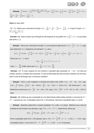 5x 6 + 2x 5 − 3x 2 + 7             5                 1              3    1      7
     Solução:         f (x )dx =                                     dx =          x 3 dx +       x 2 dx −          dx +      x −3 dx =
                                                  4x 3                      4                 2              4    x      4
 5 4 1 3 3            7 1
    x + x − ln |x | −      + C.
 16    6   4          8 x2



Agora é sua vez!

                                                                  5 4 1 3 3            7 1
 EP 4.1. Mostre que a derivada da função F (x ) =                    x + x − ln |x | −      + C é igual a função f (x ) =
                                                                  16    6   4          8 x2
5x 6 + 2x 5 − 3x 2 + 7
                       .
         4x 3
                                                                                 3
 Exemplo 4.6. Qual a função cuja inclinação da reta tangente ao seu gráﬁco em x é x 3 + 2x + 5 e que passa
                                                                                 4
pelo ponto (1, 2).


                                                                                                                   3 3
     Solução: Temos que a derivada da função f (x ) que queremos determinar é f ′ (x ) =                             x + 2x + 5. Logo,
                                                                                                                   4
 para determinar f (x ), integramos sua derivada f ′ (x ), isto é,

                                     3 3               3                                                     3 4
       f (x ) =     f ′ (x )dx =       x + 2x + 5 dx =                x 3 dx + 2      xdx + 5      dx =         x + x 2 + 5x + C .
                                     4                 4                                                     16

 Temos que f (1) = 2, isto é,
                                                          3
                                               f (1) =       · 14 + 12 + 5 · 1 + C = 2.
                                                          16
                  67                             3 4              67
 Logo, C = −         . Então, temos que f (x ) =    x + x 2 + 5x − .
                  16                             16               16

 Exemplo 4.7. O custo marginal de uma indústria é calculado pela expressão 5q 2 − 10q + 100 reais por
unidade, quando q unidades são produzidas. O custo de fabricação das três primeiras unidades é de 800 reais.
Qual o custo de fabricação das 10 primeiras unidades?


     Solução: Como o custo marginal é a derivada da função custo, então C ′ (q ) = 5q 2 − 10q + 100. Logo,
                                                 5 3
 C (q ) =    C ′ (q )dq =     (5q 2 − 10q + 100)dq =
                                                   q − 5q 2 + 100q + C . Como C (3) = 800, temos que C = 500.
                                                 3
                                5                                        5
 Desta forma, temos que C (q ) = q 3 − 5q 2 + 100q + 500. Logo, C (10) = 103 − 5 · 102 + 100 · 10 + 500 = 2.666, 67
                                3                                        3
 reais.

  Exemplo 4.8. Estima-se que a população de uma determinada cidade esteja variando a uma taxa de 3t 2 +
√
3
  t + 1 pessoas por ano. A população atual é de 11.000 pessoas. Qual será a população daqui a 2 anos?


     Solução: Queremos determinar a função população P (t ), onde t é o tempo. Sabemos que a taxa de
                                                               √
 variação de uma função é sua derivada. Logo, P ′ (t ) = 3t 2 + 3 t + 1. Desta forma, temos que
                                                                     √                  3√ 4
                                                                                          3
                              P (t ) =     P ′ (t )dt =    (3t 2 +   3
                                                                       t + 1)dt = t 3 +     t + t + C.
                                                                                        4

                                                                                     3√ 4
                                                                                       3
 Como a população atual é de 11.000 pessoas, isto é, P (0) = 03 +                        0 + 0 + C = 11.000, C = 11.000. Logo,
                                                                                     4
                                                           3√ 4
                                                             3
 a população daqui a 2 anos será P (2) = 23 +                  2 + 2 + 11.000 = 11.011, 89 pessoas.
                                                           4

                                                                                                         Fundamentos da Matemática        57
 