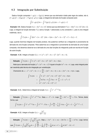 4.3        Integração por Substituição

         Dada a função composta f ◦ g (x ) = f (g (x )), temos que sua derivada é dada pela regra da cadeia, isto é,
     (f ◦ g (x ))′ = (f (g (x ))′ = f ′ (g (x )) · g ′ (x ). Logo, a integral da derivada da função composta será:

                                                (f ◦ g (x ))′ dx =                 f ′ (g (x )) · g ′ (x )dx = f ◦ g (x ) + C

      Exemplo 4.9. Dada a função f (x ) = (5x 2 +2x +3)3 , temos que sua derivada é f ′ (x ) = 3(5x 2 +2x +3)2 ·(10x +2).
     Logo, a integral da função derivada f ′ (x ) será a função f adicionada a uma constante C , pois é uma integral
     indeﬁnida, isto é,

                            f ′ (x )dx =        3(5x 2 + 2x + 3)2 · (10x + 2)dx = (5x 2 + 2x + 3)3 + C = f (x ) + C .

     Logo, quando tivermos integrais de funções produto, nós podemos veriﬁcar se o integrando é proveniente da
     derivada de uma função composta. Para sabermos se o integrando é proveniente da derivada de uma função
     composta, nós devemos observar se a derivada de uma das funções do integrando pode ser escrita em função
     da outra função.

      Exemplo 4.10. Integre a função f (x ) = 4 · (x 3 + 2x 2 + 4x + 1)3 · (3x 2 + 4x + 4).


            Solução:        f (x )dx =          4 · (x 3 + 2x 2 + 4x + 1)3 · (3x 2 + 4x + 4)dx .

            Note que a derivada da função (x 3 + 2x 2 + 4x + 1)3 é igual a função 3x 2 + 4x + 4. Logo, esta integral pode
      ser resolvida pela técnica de integração por substituição.
                                                                            du
            Chamando de u = x 3 + 2x 2 + 4x + 1 ⇒                              = (3x 2 + 4x + 4) ⇒ du = (3x 2 + 4x + 4)dx . Logo,
                                                                            dx

                                           f (x )dx         =              4 · (x 3 + 2x 2 + 4x + 1)3 · (3x 2 + 4x + 4)dx
                                                                                                                u4
                                                            =              4u 3 du = 4        u 3 du = 4 ·         + C = u4 + C
                                                                                                                4
                                                            = (x 3 + 2x 2 + 4x + 1)4 + C


                                                                                                          6
      Exemplo 4.11. Determine a integral da função f (x ) =                                     x5 · ex       +11
                                                                                                                    dx .


                                                            6                                                        du          du
            Solução:         f (x )dx =          x5 · ex        +11
                                                                      dx . Seja u = x 6 + 11. Logo,                     = 6x 5 ⇒    = x 5 dx . Temos, desta
                                                                                                                     dx           6
      forma, que

                                           6                           6                            du   1                        1 u      1 6
                 f (x )dx =      x5 · ex       +11
                                                     dx =         ex       +11
                                                                                 · x 5 dx =    eu      =               e u du =     e + C = e x +11 + C .
                                                                                                     6   6                        6        6


                                                                          2x 3
      Exemplo 4.12. Integre a função f (x ) =                                    .
                                                                       5x 4 − 11


                                              2x 3                                                   du
            Solução:         f (x )dx =       4 − 11
                                                     dx . Seja u = 5x 4 − 11 ⇒ du = 20x 3 dx ⇒           = 2x 3 dx . Logo, temos
                                           5x                                                        10
                                                   du
                                  2x 3             10 = 1       du     1               1
      que      f (x )dx =                dx =                      =     ln |u | + C =    ln |5x 4 − 11| + C .
                               5x 4 − 11           u      10     u    10               10


58   FTC EAD |
 
