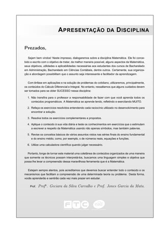 A PRESENTAÇÃO                           DA      D ISCIPLINA

Prezados,

   Sejam bem vindos! Neste impresso, dialogaremos sobre a disciplina Matemática. Ele foi conce-
bido e escrito com o objetivo de tratar, da melhor maneira possível, alguns aspectos da Matemática,
seus objetivos, utilidades e aplicabilidades necessárias aos estudantes dos cursos de Bacharelado
em Administração, Bacharelado em Ciências Contábeis, dentre outros. Certamente, sua organiza-
ção e abordagem possibilitam que o assunto seja interessante e facilitador da aprendizagem.


   Com ênfase em aplicações e na solução de problemas do cotidiano, utilizaremos, principalmente,
os conteúdos do Cálculo Diferencial e Integral. No entanto, ressaltamos que alguns cuidados devem
ser tomados para se obter SUCESSO nessa disciplina:

  1. Não transﬁra para o professor a responsabilidade de fazer com que você aprenda todos os
     conteúdos programáticos. A Matemática se aprende lendo, reﬂetindo e exercitando MUITO.

  2. Refaça os exercícios resolvidos entendendo cada raciocínio utilizado no desenvolvimento para
     encontrar a solução.

  3. Resolva todos os exercícios complementares e propostos.

  4. Aplique o conteúdo à sua vida diária e teste os conhecimentos em exercícios que o estimulam
     a escrever a respeito da Matemática usando não apenas símbolos, mas também palavras.

  5. Revise os conceitos básicos de vários assuntos vistos nas séries ﬁnais do ensino fundamental
     e do ensino médio, como, por exemplo, o de números reais, equações e funções.

  6. Utilize uma calculadora cientíﬁca quando julgar necessário.


  Portanto, longe de tornar este material uma coletânea de conteúdos organizados de uma maneira
que somente os técnicos possam interpretá-los, buscamos uma linguagem simples e objetiva que
possa lhe levar a compreensão dessa maravilhosa ferramenta que é a Matemática.


   Estejam sempre atentos, pois acreditamos que devemos buscar entender todo o conteúdo e os
mecanismos que facilitam a compreensão de uma determinada teoria ou problema. Desta forma,
vocês aprenderão e sentirão cada vez mais prazer em estudar.

    Prof.   Profa . Geciara da Silva Carvalho e Prof. Jones Garcia da Mata.
 