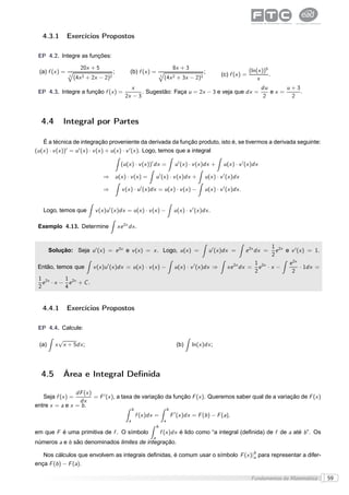 4.3.1        Exercícios Propostos

 EP 4.2. Integre as funções:

                       20x + 5                                                          8x + 3                                     (ln(x ))5
 (a) f (x ) =                              ;         (b) f (x ) =                                         ;        (c) f (x ) =              .
                3
                    (4x 2   + 2x −   2)2                                   3
                                                                               (4x 2     + 3x −     2)2                                x
                                                     x                                                du      u+3
 EP 4.3. Integre a função f (x ) =                        . Sugestão: Faça u = 2x − 3 e veja que dx =    ex =     .
                                                   2x − 3                                              2       2



  4.4       Integral por Partes

    É a técnica de integração proveniente da derivada da função produto, isto é, se tivermos a derivada seguinte:
(u (x ) · v (x ))′ = u ′ (x ) · v (x ) + u (x ) · v ′ (x ). Logo, temos que a integral

                                                (u (x ) · v (x ))′ dx =                  u ′ (x ) · v (x )dx +      u (x ) · v ′ (x )dx

                                   ⇒ u (x ) · v (x ) =                 u ′ (x ) · v (x )dx +              u (x ) · v ′ (x )dx

                                   ⇒             v (x ) · u ′ (x )dx = u (x ) · v (x ) −                  u (x ) · v ′ (x )dx .


   Logo, temos que             v (x )u ′ (x )dx = u (x ) · v (x ) −                     u (x ) · v ′ (x )dx .

 Exemplo 4.13. Determine                       xe 2x dx .


                                                                                                                                             1 2x
       Solução: Seja u ′ (x ) = e 2x e v (x ) = x . Logo, u (x ) =                                            u ′ (x )dx =        e 2x dx =    e e v ′ (x ) = 1.
                                                                                                                                             2
                                                                                                                                     1 2x         e 2x
 Então, temos que             v (x )u ′ (x )dx = u (x ) · v (x ) −                       u (x ) · v ′ (x )dx ⇒        xe 2x dx =       e    ·x−         · 1dx =
                                                                                                                                     2             2
 1 2x     1
   e · x − e 2x + C .
 2        4


   4.4.1        Exercícios Propostos

 EP 4.4. Calcule:

          √
 (a)     x x + 5dx ;                                                                     (b)      ln(x )dx ;




  4.5       Área e Integral Deﬁnida

                 dF (x )
   Seja f (x ) =         = F ′ (x ), a taxa de variação da função F (x ). Queremos saber qual de a variação de F (x )
                  dx
entre x = a e x = b .
                                                        b                          b
                                                            f (x )dx =                 F ′ (x )dx = F (b ) − F (a),
                                                    a                          a
                                                                       b
em que F é uma primitiva de f . O símbolo                                  f (x )dx é lido como “a integral (deﬁnida) de f de a até b ”. Os
                                                                   a
números a e b são denominados limites de integração.

   Nos cálculos que envolvem as integrais deﬁnidas, é comum usar o símbolo F (x )|b para representar a difer-
                                                                                  a
ença F (b ) − F (a).

                                                                                                                                    Fundamentos da Matemática      59
 