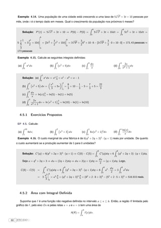 √
                                                                              3
      Exemplo 4.14. Uma população de uma cidade está crescendo a uma taxa de 5 t 2 + 3t + 10 pessoas por
     mês, onde t é o tempo dado em meses. Qual o crescimento da população nos próximos 6 meses?

                                 √
                                 3
                                                                                                                                       6    √
                                                                                                                                            3
                                                                                                                                                                                                6
                                                                                                                                                                                                      2
            Solução: P ′ (t ) = 5 t 2 + 3t + 10 ⇒ P (6) − P (0) =                                                                          5 t 2 + 3t + 10dt =                                      5t 3 + 3t + 10dt =
                                                                                                                                   0                                                        0
                                            ¬6
                                            ¬                                                  ¬
            5                               ¬                         6   √                     √
        t 3    t2                           ¬            3      5    ¬    3    3                3    3
      5     +3 +                       10t ]¬     = [3t + t 2 + 10t ]¬ = 3 65 + 62 + 10 · 6 − [3 05 + · 0 + 10 · 0] = 173, 43 pessoas ≈
                                                                3
                                                                     ¬
        5      2                            ¬            2            0        2                     2
                                            ¬
        3                                    0
      173 pessoas

      Exemplo 4.15. Calcule as seguintes integrais deﬁnidas:
                    1                                                         2                                               5                                                         3
                                                                                                                                  dx                                                                2x
      (a)               e x dx                                      (b)           (x 2 + 5)dx                  (c)                                                        (d)                           dx
                0                                                         1                                               1        x                                                0       x2       +1

                                                  1
            Solução: (a)                              e x dx = e x |1 = e 1 − e 0 = e − 1
                                                                    0
                                              0
                                                                                     ¬2
                             2
                                   2                                x3               ¬
                                                                                     ¬
                                                                                                   8       1     7      22
            (b)                   x + 5 dx =                           + 5x          ¬
                                                                                           =         + 10 − − 5 = + 5 =
                         1                                          3                  1           3       3     3       3
                             5
                                 dx          5
            (c)                     = ln(x )|1 = ln(5) − ln(1) = ln(5)
                         1       x
                             3                  ¬       ¬¬3
                                   2x
            (d)                         dx = ln ¬x 2 + 1¬¬0 = ln(10) − ln(1) = ln(10)
                         0       x2 + 1



       4.5.1                     Exercícios Propostos

      EP 4.5. Calcule:
                    10                                                        2                                               1                                                         e
                                                                                                                                                                                            ln(x )
      (a)                4dx ;                                      (b)            x 3 + 3 dx                  (c)                8x (x 2 + 1)3 dx                        (d)                      dx
                1                                                         0                                               0                                                         1         x
                                                                                                                          2                          2
      Exemplo 4.16. O custo marginal de uma fábrica é de 6(q + 2q + 3) · (q + 1) reais por unidade. De quanto
     o custo aumentará se a produção aumentar de 5 para 8 unidades?

                                                                                                                                                8                              8
            Solução: C ′ (q ) = 6(q 2 + 2q + 3)2 · (q + 1) ⇒ C (8) − C (5) =                                                                        C ′ (q )dq = 6                 (q 2 + 2q + 3) · (q + 1)dq .
                                                                                                                                            5                              5
                                                                                                                                                    du
            Seja u = q 2 + 2q + 3 ⇒ du = (2q + 2)dq ⇒ du = 2(q + 1)dq ⇒                                                                                = (q + 1)dq . Logo,
                                                                                                                                                     2
                                                          8                                8                                                                 8                              8
                                                                                                                                                                        du
        C (8) − C (5) =                                       C ′ (q )dq = 6                   (q 2 + 2q + 3)2 · (q + 1)dq = 6                                   u2 ·      =3                   u 2 du
                                                      5        ¬8                      5                                                                 5               2              5
                                                   u3 ¬      8                    8
                                          =       3 ¬ = u 3 |5 = (q 2 + 2q + 3)3 |5 = (82 + 2 · 8 + 3)3 − (52 + 2 · 5 + 3)3 = 516.915 reais.
                                                   3 ¬5




       4.5.2                     Área com Integral Deﬁnida

        Suponha que f é uma função não negativa deﬁnida no intervalo a ≤ x ≤ b . Então, a região R limitada pelo
     gráﬁco de f , pelo eixo Ox e pelas retas x = a e x = b tem uma área de
                                                                                                                   b
                                                                                                     A(R ) =           f (x )dx .
                                                                                                               a

60   FTC EAD |
 