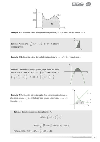 y

                                        f (a)
                                                                                  y = f (x )

                                        f (b )

                                                                             R
                                                          a                                b   x

 Exemplo 4.17. Encontre a área da região limitada pela reta y = 2x , o eixo-x e a reta vertical x = 2.


                                                                                                              y
                                                                                                              4
                                    2                ¬2
 Solução: A área A(R ) =                2xdx = x 2 ¬0 = 22 − 02 = 4. Observe
                                0
 o esboço gráﬁco.
                                                                                                                       2 x



 Exemplo 4.18. Encontre a área da região limitada pela curva y = −x 2 + 4x − 3 e pelo eixo-x .



                                                                                                      y

 Solução:      Fazendo o esboço gráﬁco (veja ﬁgura ao lado),
                                                          3
 vemos que a área é A(R )                        =            −x 2 + 4x − 3 dx          =                     1            3        x
                                                      1
                        ¬3
       x3   4x 2        ¬
                        ¬
                                              1         4
   −      +      − 3x   ¬
                             = −9 + 18 − 9 − − + 2 − 3 = .
       3     2           1                    3         3




                                                                                                          y

                                                                                                                                    y =x
 Exemplo 4.19. Encontre a área da região R no primeiro quadrante que se
                     1
situa sob a curva y = e é limitada por esta curva e pelas retas y = x , y = 0
                     x                                                                                                                      1
(eixo x ) e x = 2.                                                                                                                  y=
                                                                                                                                            x
                                                                                                                  R1       R2
                                                                                                                       1        2       x



       Solução: Calculemos as áreas da regiões R1 e R2 .
                                                                                      ¬1
                                                                        1
                                                                                  x2 ¬
                                                                                     ¬ =
                                                                                         1
                                                     A(R1 ) =               xdx =    ¬
                                                                                           .
                                                                    0             2 0 2


                                                          2
                                                              dx
                                          A(R2 ) =               = ln(x )|2 = ln(2) − ln(1) = ln(2)
                                                                          1
                                                      1       x
                                                     1
       Portanto, A(R ) = A(R1 ) + A(R2 ) =             + ln(2) ≈ 1, 19.
                                                     2

                                                                                                          Fundamentos da Matemática             61
 