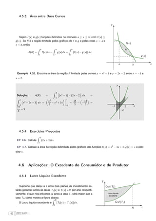 4.5.3      Área entre Duas Curvas

                                                                                                                  y



         Sejam f (x ) e g (x ) funções deﬁnidas no intervalo a ≤ x ≤ b , com f (x ) ≥
     g (x ). Se R é a região limitada pelos gráﬁcos de f e g e pelas retas x = a e
                                                                                                                                      f (x )
     x = b , então
                                b                    b                      b                                                         R
                  A(R ) =           f (x )dx −           g (x )dx =             (f (x ) − g (x )) dx .
                            a                    a                      a
                                                                                                                                                   g (x )


                                                                                                                             a                 b            x


      Exemplo 4.20. Encontre a área da região R limitada pelas curvas y = x 2 + 1 e y = 2x − 2 entre x = −1 e
     x = 2.

                                                                                                                         y

                                                     2 ä                                ç
      Solução:         A(R )           =                   (x 2 + 1) − (2x − 2) dx                 =
                                                 −1
                                                                 ¬2
         2
                                           x3                    ¬              14     13
              x 2 − 2x + 3 dx =               − x 2 + 3x         ¬
                                                                 ¬
                                                                        =          − −             =
       −1                                  3                       −1            3     3
                                                                                                                    −1                2        x
      27
         =9                                                                                                                      −2
      3




        4.5.4      Exercícios Propostos
                                5
      EP 4.6. Calcule               (2x + 3)dx
                            2

      EP 4.7. Calcule a área da região delimitada pelos gráﬁcos das funções f (x ) = x 2 − 4x + 4, g (x ) = x e pelo
     eixo-x .




       4.6        Aplicações: O Excedente do Consumidor e do Produtor

        4.6.1      Lucro Líquido Excedente
                                                                                                         T
        Suponha que daqui a t anos dois planos de investimento es-                                           Graf(T2 )
     tarão gerando lucros às taxas T1 (x ) e T (x ) u.m por ano, respecti-
     vamente, e que nos próximos N anos a taxa T2 será maior que a                                             Lucro líquido
                                                                                                                excedente
     taxa T1 , como mostra a ﬁgura abaixo.
                                                     N
        O Lucro líquido excedente é                      [T2 (x ) − T1 (x )]dx .                                       Graf(T1 )
                                                 0
                                                                                                                                               N   t

62   FTC EAD |
 