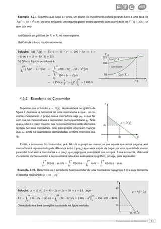 Exemplo 4.21. Suponha que daqui a t anos, um plano de investimento estará gerando lucro a uma taxa de
T1 (t ) = 50 + t 2 u.m. por ano, enquanto um segundo plano estará gerando lucro a uma taxa de T2 (t ) = 200 + 5t
u.m. por ano.


 (a) Esboce os gráﬁcos de T1 e T2 no mesmo plano.

 (b) Calcule o lucro líquido excedente.


 Solução: (a) T1 (t ) = T2 (t ) ⇒ 50 + t 2 = 200 + 5t ⇒ t =
                                                                                                                   T
 −10 ou t = 15 ⇒ T2 (15) = 275.                                                                                   275
                                                                                                                           Graf(T2 )
 (b) O lucro líquido excedente é:
                                                                                                                  200
        15                                          15                                                                      Lucro Líquido
             [T2 (t ) − T1 (t )]dt        =              [(200 + 5t ) − (50 + t 2 )]dt
    0                                           0
                                                    15
                                          =              (150 + 5t − t 2 )dt                                       50                 Graf(T1 )
                                                0                               ¬15
                                                       5     1                  ¬                                                                             t
                                          =      150t + t 2 − t 3               ¬     = 1.687, 5                                                      15
                                                       2     3                  ¬
                                                                                 0




   4.6.2               Excedente do Consumidor
                                                                                                                       p
     Suponha que a função p = D (q ), representada no gráﬁco da
ﬁgura I, descreva a demanda de uma mercadoria e que , no in-
stante considerado, o preço dessa mercadoria seja p0 , o que faz
com que os consumidores a demandam numa quantidade q0 . Note
que p0 não é o preço máximo que os consumidores estão dispostos                                                                        p = D (q )
                                                                                                                   p0
a pagar por essa mercadoria, pois, para preços um pouco maiores
que p0 , ainda há quantidades demandadas, embora menores que
q0 .                                                                                                                                  q0                q

   Então, a economia do consumidor, pelo fato de o preço ser menor do que aquele que ainda pagaria pela
mercadoria é representado pela diferença entre o preço que seria capaz de pagar por uma quantidade menor
para não ﬁcar sem a mercadoria e o preço que paga pela quantidade que compra. Essa economia, chamada
Excedente do Consumidor é representada pela área assinalada no gráﬁco, ou seja, pela expressão:
                                     q0                                 q0                     q0                 q0
                                          (D (q ) − p0 ) dq =                D (q )dq −             p0 dq =            D (q )dq − p0 q0
                                 0                                  0                      0                  0

 Exemplo 4.22. Determine se o excedente do consumidor de uma mercadoria cujo preço é 10 e cuja demanda
é descrita pela função p = 40 − 2q :

                                                                                                                                  p

                                                                                                                                 40
 Solução: p = 10 ⇒ 10 = 40 − 2q ⇒ 2q = 30 ⇒ q = 15. Logo,                                                                                           p = 40 − 2q
                  15                                    15                                    ¬15
                                                                                              ¬
 EC =                  (40 − 2q − 10) dq =                   (30 − 2q ) dq = 30q −         q2 ¬        = 450−225 = $225.
              0                                     0                                          0


 O resultado é a área da região hachurada na ﬁgura ao lado.                                                                      10

                                                                                                                                                  15 20 q

                                                                                                                                 Fundamentos da Matemática        63
 