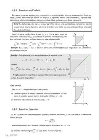 4.6.3               Excedente do Produtor

        Da mesma forma que acontece com o consumidor, o produtor também tem uma sobra quando é ﬁxado um
     preço p0 para a mercadoria que oferece. Se ao preço p0 o produtor oferece uma quantidade q0 , a preços mais
     baixos ainda estaria interessado em oferecer uma quantidade, embora menor, dessa mercadoria.

          Nota 10. A diferença entre o preço ao qual o produtor oferece uma quantidade da mercadoria e aquele
          ao qual ainda estaria disposto a oferecê-la é também uma sobra ou uma renda econômica chamada
          Excedente do Produtor.

                                                                                                                            p
        Supondo que a função Oferta é dada por p = S (q ) e que o preço da
                                                                                                                           p0
     mercadoria está ﬁxado em p0 , o excedente do produtor é representado pela
     área hachurada do gráﬁco da ﬁgura abaixo, ou seja, pela expressão:
                 q0                            q0                     q0                            q0
                      [p0 − f (q )] dq =            p0 dq −                S (q )dq = p0 q0 −            S (q )dq .
             0                             0                      0                             0
                                                                                                q0   q
      Exemplo 4.23. Seja p = 2q + 10 a função oferta para uma mercadoria cujo preço atual é 50. Determine o
     Excedente do Produtor.

      Solução: O excedente do produtor será calculado da seguinte forma:                                               p

                                                                                                                      50
                                p = 50 ⇒ 50 = 2q + 10 ⇒ 2q = 40 ⇒ q = 20.

      Portanto,
                      20                                 20                                     ¬20
                                                                                                ¬
      EP =                 [50−(2q +10)]dq =                  (40 − 2q ) dq = 40q − q 2         ¬        = 400−0 = $400.
                  0                                  0                                           0


                                                                                                                      10
        A região assinalada no gráﬁco da ﬁgura ao lado, mostra a área que repre-
      senta o Excedente do produtor.
                                                                                                                                    20       q
                                                                                                                           p

     Para treinar                                                                                                          20
       Seja p = e q+1 a função oferta para certo produto.

      (a) Observe o gráﬁco da função e assinale a área que representa o Exce-
          dente do produtor quando o preço do produtor é 20 (use e 3 = 20).

      (b) Determine o Excedente do produtor para p = 20.
                                                                                                                           e

                                                                                                                                2        q

       4.6.4               Exercícios Propostos

      EP 4.8. Quando uma companhia produz e vende x unidades por semana, o seu lucro total de P milhares de
     dólares, em que
                                                                                        200x
                                                                                 P=             .
                                                                                      100 + x 2

        O nível de produção em t semanas contadas a partir do presente é x = 4 + 2t .

                                                     dP
      (a) Encontre o lucro marginal                     , ou seja, derive P em a função de x .
                                                     dx
64   FTC EAD |
 