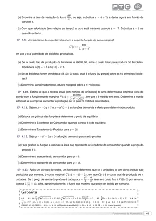 dP
 (b) Encontre a taxa de variação do lucro                         , ou seja, substitua x = 4 + 2t e derive agora em função da
                                                               dt
     variável t .

 (c) Com que velocidade (em relação ao tempo) o lucro está variando quando t = 1? Substitua t = 1 na
     questão anterior.

 EP 4.9. Um fabricante de mountain bikes tem a seguinte função de custo marginal
                                                                                 100
                                                                 C ′ (x ) =             ,
                                                                              0, 1q + 5
em que q é a quantidade de bicicletas produzidas.


 (a) Se o custo ﬁxo da produção de bicicletas é R $800, 00, ache o custo total para produzir 50 bicicletas.
     Considere ln(5) = 1, 6 e ln(10) = 2, 3.

 (b) Se as bicicletas forem vendidas a R $100, 00 cada, qual é o lucro (ou perda) sobre as 50 primeiras bicicle-
     tas?

 (c) Determine, aproximadamente, o lucro marginal sobre a 51a bicicleta.

 EP 4.10. Estima-se que a receita anual (em milhões de unidades) de uma determinada empresa varia de
                                                  18.000x
acordo com a função receita marginal R ′ (x ) =               , em que x é medido em anos. Determine a receita
                                                (−x 2 − 200)2
adicional se a empresa aumentar a produção de 10 para 20 milhões de unidades.

 EP 4.11. Sejam p = −2q + 7 e p = q 2 /2 + 1 as funções demanda e oferta para determinado produto.


 (a) Esboce os gráﬁcos das funções e determine o ponto de equilíbrio;

 (b) Determine o Excedente do Consumidor quando o preço é o de equilíbrio;

 (c) Determine o Excedente do Produtor para p = 20

 EP 4.12. Seja p = −q 2 − 2q + 24 a função demanda para certo produto.


 (a) Faça gráﬁco da função e assinale a área que representa o Excedente do consumidor quando o preço do
     produto é 9.

 (b) Determine o excedente do consumidor para p = 9.

 (c) Determine o excedente do consumidor para p = 16.

 EP 4.13. Após um período de testes, um fabricante determina que se x unidades de um certo produto são
produzidos por semana, o custo marginal C ′ (x ) = −10 − 2x , em que C (x ) é o custo total de produção de x
                                                          x2 9
unidades. Se o preço de venda do produto é dado por p =      − x reais e o custo ﬁxo é R $10, 00 por semana,
                                                           3   2
ou seja C (0) = 10, ache, aproximadamente, o lucro total máximo que pode ser obtido por semana.


     Gabarito
                        15 Ô 2
                           3
                                                    Ô                          [ln(x )]6                    1
     4.1.    4.2. (a)        4x + 2x − 2 + C ; (b) 3 3 4x 2 + 3x − 2 + C ; (c)           + C.        4.3.     [2x − 3 + 3 ln |2x − 3|] + C .      4.4. (a)
                        2                                                          6                        4
     10         3
        (x + 5) 2 · (3x + 10) + C ; (b) −x + x ln |x | + C 4.5. (a) 36; (b) 10; (c) 2; (d) 1 .
                                                                                           2     4.6. 30.   4.7.   5
                                                                                                                   6   u.a 4.8.   4.9. (a) R $1502, 58; (b)
      3
     R $3497, 42; (c) R $83, 33. 4.10. 15 4.11. (a) O ponto de equilíbrio (2, 3) (b) 4 4.12.     4.13. R $ − 1, 33. (menor prejuízo)



                                                                                                                            Fundamentos da Matemática         65
 