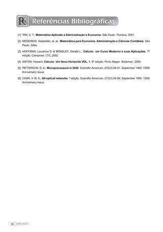 Referências Bibliográficas
     [1] TAN, S. T.; Matemática Aplicada à Administração e Economia. São Paulo: Pioneira, 2001.

     [2] MEDEIROS, Sebastião; et. al.; Matemática para Economia, Administração e Ciências Contábeis. São
         Paulo: Atlas,

     [3] HOFFMAN, Laurence D. & BRADLEY, Gerald L.; Cálculo: um Curso Moderno e suas Aplicações. 7a
         edição. Campinas: LTC, 2002.

     [4] ANTON, Howard; Cálculo: Um Novo Horizonte VOL. 1. 6a edição. Porto Alegre: Bookman, 2000.

     [5] PATTERSON, D. A.; Microprocessors in 2020. Scientiﬁc American, 273(3):48-51, September 1995. 150th
         Anniversary Issue.

     [6] CHAN, V. W. S.; All-optical networks. a edição. Scientiﬁc American, 273(3):56-59, September 1995. 150th
         Anniversary Issue.




66   FTC EAD |
 