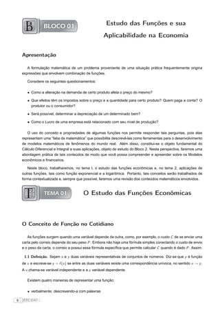 BLOCO 01                              Estudo das Funções e sua
                                                     Aplicabilidade na Economia


    Apresentação

       A formulação matemática de um problema proveniente de uma situação prática frequentemente origina
    expressões que envolvem combinação de funções.

       Considere os seguintes questionamentos:

       • Como a alteração na demanda de certo produto afeta o preço do mesmo?

       • Que efeitos têm os impostos sobre o preço e a quantidade para certo produto? Quem paga a conta? O
         produtor ou o consumidor?

       • Será possível, determinar a depreciação de um determinado bem?

       • Como o Lucro de uma empresa está relacionado com seu nível de produção?

       O uso do conceito e propriedades de algumas funções nos permite responder tais perguntas, pois elas
    representam uma “fatia da matemática” que possibilita descrevê-las como ferramentas para o desenvolvimento
    de modelos matemáticos de fenômenos do mundo real. Além disso, constitui-se o objeto fundamental do
    Cálculo Diferencial e Integral e suas aplicações, objeto de estudo do Bloco 2. Nesta perspectiva, faremos uma
    abordagem prática de tais conteúdos de modo que você possa compreender e apreender sobre os Modelos
    econômicos e ﬁnanceiros.

       Neste bloco, trabalharemos, no tema I, o estudo das funções econômicas e, no tema 2, aplicações de
    outras funções, tais como função exponencial e a logarítmica. Portanto, tais conceitos serão trabalhados de
    forma contextualizada e, sempre que possível, faremos uma revisão dos conteúdos matemáticos envolvidos.



                 TEMA 01                 O Estudo das Funções Econômicas



    O Conceito de Função no Cotidiano

       As funções surgem quando uma variável depende da outra, como, por exemplo, o custo C de se enviar uma
    carta pelo correio depende do seu peso P . Embora não haja uma fórmula simples conectando o custo de envio
    e o peso da carta, o correio a possui essa fórmula especíﬁca que permite calcular C quando é dado P . Assim:

     1.1 Deﬁnição. Sejam x e y duas variáveis representativas de conjuntos de números. Diz-se que y é função
    de x e escreve-se y = f (x ) se entre as duas variáveis existe uma correspondência unívoca, no sentido x → y .
    A x chama-se variável independente e a y variável dependente.

       Existem quatro maneiras de representar uma função:

       • verbalmente: descrevendo-a com palavras

6   FTC EAD |
 