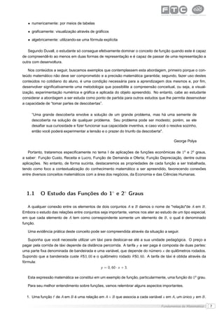 • numericamente: por meios de tabelas

   • graﬁcamente: visualização através de gráﬁcos

   • algebricamente: utilizando-se uma fórmula explícita

   Segundo Duvall, o estudante só consegue efetivamente dominar o conceito de função quando este é capaz
de compreendê-lo ao menos em duas formas de representação e é capaz de passar de uma representação a
outra com desenvoltura.

   Nos conteúdos a seguir, buscamos exemplos que contemplassem esta abordagem, primeiro porque o con-
teúdo matemático não deve ser comprometido e a precisão matemática garantida; segundo, fazer uso destes
conteúdos no cotidiano do aluno, é uma condição necessária para a aprendizagem dos mesmos e, por ﬁm,
desenvolver signiﬁcativamente uma metodologia que possibilite a compreensão conceitual, ou seja, a visual-
ização, experimentação numérica e gráﬁca e aplicada do objeto apreendido. No entanto, cabe ao estudante
considerar a abordagem a ser estuda como ponto de partida para outros estudos que lhe permita desenvolver
a capacidade de “tomar partes de descobertas”.

     “Uma grande descoberta envolve a solução de um grande problema, mas há uma semente de
     descoberta na solução de qualquer problema. Seu problema pode ser modesto; porém, se ele
     desaﬁar sua curiosidade e ﬁzer funcionar sua capacidade inventiva, e caso você o resolva sozinho,
     então você poderá experimentar a tensão e o prazer do triunfo da descoberta".

                                                                                         George Polya

    Portanto, trataremos especiﬁcamente no tema I de aplicações de funções econômicas de 1o e 2o graus,
a saber: Função Custo, Receita e Lucro, Função de Demanda e Oferta; Função Depreciação, dentre outras
aplicações. No entanto, de forma sucinta, destacaremos as propriedades de cada função a ser trabalhada,
tendo como foco a contextualização do conhecimento matemático a ser apreendido, favorecendo conexões
entre diversos conceitos matemáticos com a área dos negócios, da Economia e das Ciências Humanas.




  1.1     O Estudo das Funções do 1◦ e 2◦ Graus

   A qualquer conexão entre os elementos de dois conjuntos A e B damos o nome de "relação"de A em B .
Embora o estudo das relações entre conjuntos seja importante, vamos nos ater ao estudo de um tipo especial,
em que cada elemento de A tem como correspondente somente um elemento de B , o qual é denominado
função.

   Uma evidência prática deste conceito pode ser compreendida através da situação a seguir.

   Suponha que você necessite utilizar um táxi para deslocar-se até a sua unidade pedagógica. O preço a
pagar pela corrida de táxi depende da distância percorrida. A tarifa y a ser paga é composta de duas partes:
uma parte ﬁxa denominada de bandeirada e uma variável, que depende do número x de quilômetros rodados.
Supondo que a bandeirada custe R $3, 00 e o quilômetro rodado R $0, 60. A tarifa de táxi é obtida através da
fórmula:
                                              y = 0, 60 · x + 3.

   Esta expressão matemática se constitui em um exemplo de função, particularmente, uma função do 1o grau.

   Para seu melhor entendimento sobre funções, vamos relembrar alguns aspectos importantes.

  1. Uma função f de A em B é uma relação em A × B que associa a cada variável x em A, um único y em B .

                                                                                 Fundamentos da Matemática     7
 