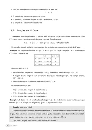 2. Uma das notações mais usadas para uma função f de A em B é:

                                                            f :A→B

      3. O conjunto A é chamado de domínio da função.

      4. O elemento y é chamado imagem de x por f e denota-se y = f (x ).

      5. O conjunto B é o contradomínio da função.




      1.2       Funções do 1o Grau

     1.2 Deﬁnição. Uma função real do 1o grau ou aﬁm, é qualquer função que pode ser escrita sob a forma
    f (x ) = ax + b , com a um número real não nulo e b um real. Simbolicamente,

                          f : R → R; f (x ) = ax + b em que a, b ∈ Rea = 0 é função real aﬁm.

       Os exemplos a seguir facilitarão a compreensão dos conceitos que envolvem uma função de 1o grau.

     Exemplo 1.1. Sejam os conjuntos A = {0, 1, 2} e B = {0, 1, 2, 3, 4, 5} e a função f : A → B deﬁnida por
    f (x ) = 2x + 1. Observe que
                                           x           f (x )          y ou f (x )
                                           0   f (0) = 2 · 0 + 1 = 1       1
                                           1   f (1) = 2 · 1 + 1 = 3       3
                                           2   f (2) = 2 · 2 + 1 = 5       5

       Numa função f : A → B ,

       • Seu domínio é o conjunto A e é indicado por Dom(f ). No exemplo, note que Dom(f ) = {0, 1, 2}.

       • A imagem de uma função f é um subconjunto de B que é indicado por ℑ(f ). No exemplo anterior,
         ℑ(f ) = {1, 3, 5}.

       • Seu contradomínio é o conjunto B . Nele, temos que ℑ(f ) ⊂ B .

       No exemplo, veriﬁca-se que:

       • f (0) = 1, isto é, 1 é a imagem de 0 pela função f ;

       • f (1) = 3, isto é, 3 é a imagem de 1 pela função f ;

       • f (2) = 5, isto é, 5 é a imagem de 2 pela função f .

     Exemplo 1.2. Seja f : R → R uma função deﬁnida por f (x ) = 3x − 5. Determine o valor real de x para que
    se tenha f (x ) = 10, ou seja, sua imagem seja igual a 10, a partir desta função.

         Solução: Veja como é fácil!

         Observe que quando igualamos a imagem da função a 10, essa expressão se constitui numa equação de

     1o grau. Para saber mais sobre isso consulte um livro qualquer das séries ﬁnais do ensino fundamental (8a
                                                                                     15
     série). De fato, f (x ) = 3x − 5 e f (x ) = 10 ⇒ 3x − 5 = 10 ⇒ 3x = 15 ⇒ x =       = 5.
                                                                                     3
         Logo, para a imagem por f ser 10, o valor atribuído a x deve ser 5.


8   FTC EAD |
 
